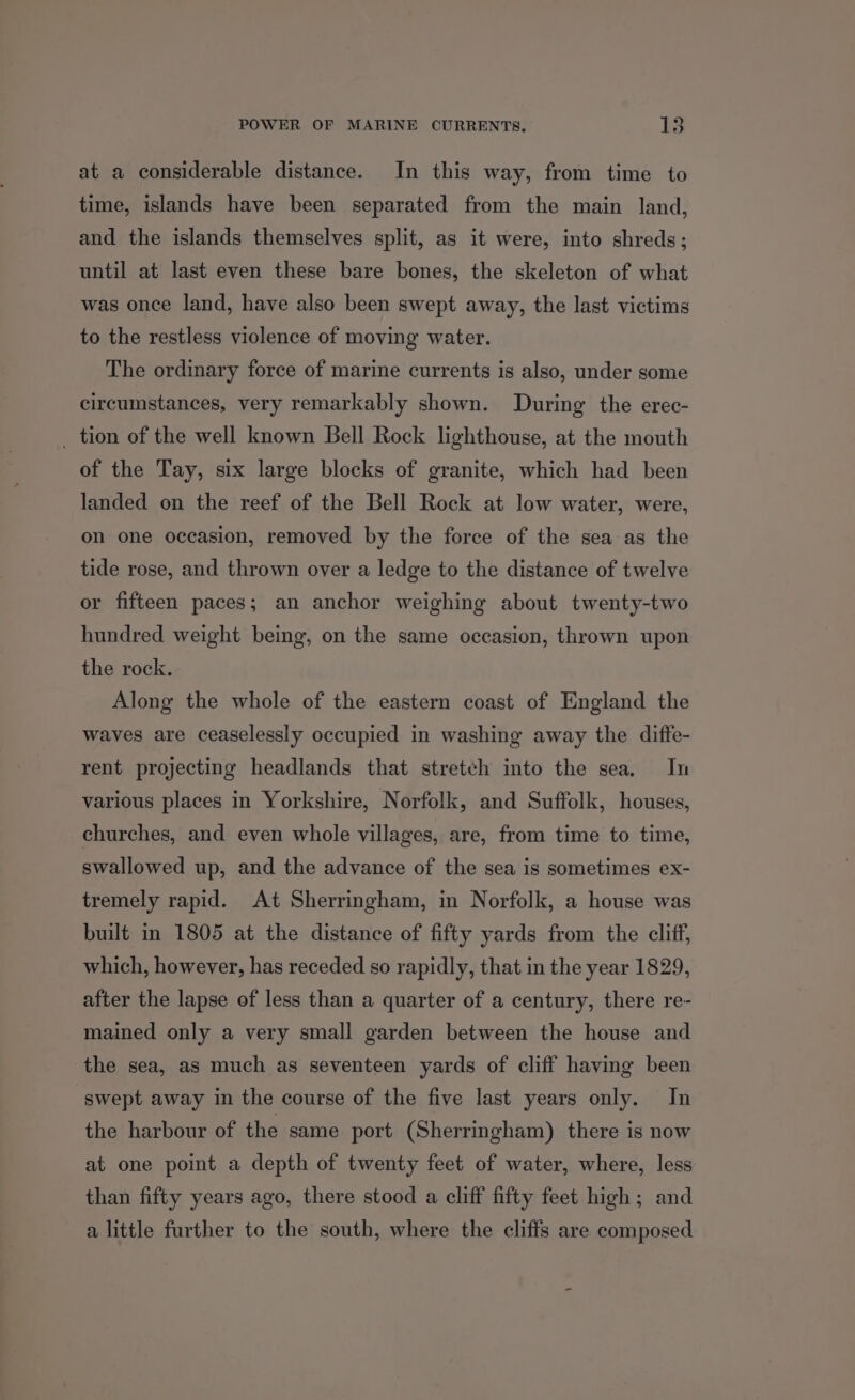 POWER OF MARINE CURRENTS. KS at a considerable distance. In this way, from time to time, islands have been separated from the main land, and the islands themselves split, as it were, into shreds; until at last even these bare bones, the skeleton of what was once land, have also been swept away, the last victims to the restless violence of moving water. The ordinary force of marine currents is also, under some circumstances, very remarkably shown. During the erec- _ tion of the well known Bell Rock lighthouse, at the mouth of the Tay, six large blocks of granite, which had been landed on the reef of the Bell Rock at low water, were, on one occasion, removed by the force of the sea as the tide rose, and thrown over a ledge to the distance of twelve or fifteen paces; an anchor weighing about twenty-two hundred weight being, on the same occasion, thrown upon the rock. Along the whole of the eastern coast of England the waves are ceaselessly occupied in washing away the diffe- rent projecting headlands that stretch into the sea. In various places in Yorkshire, Norfolk, and Suffolk, houses, churches, and even whole villages, are, from time to time, swallowed up, and the advance of the sea is sometimes ex- tremely rapid. At Sherringham, in Norfolk, a house was built in 1805 at the distance of fifty yards from the cliff, which, however, has receded so rapidly, that in the year 1829, after the lapse of less than a quarter of a century, there re- mained only a very small garden between the house and the sea, as much as seventeen yards of cliff having been swept away in the course of the five last years only. In the harbour of the same port (Sherringham) there is now at one point a depth of twenty feet of water, where, less than fifty years ago, there stood a cliff fifty feet high; and a little further to the south, where the cliffs are composed