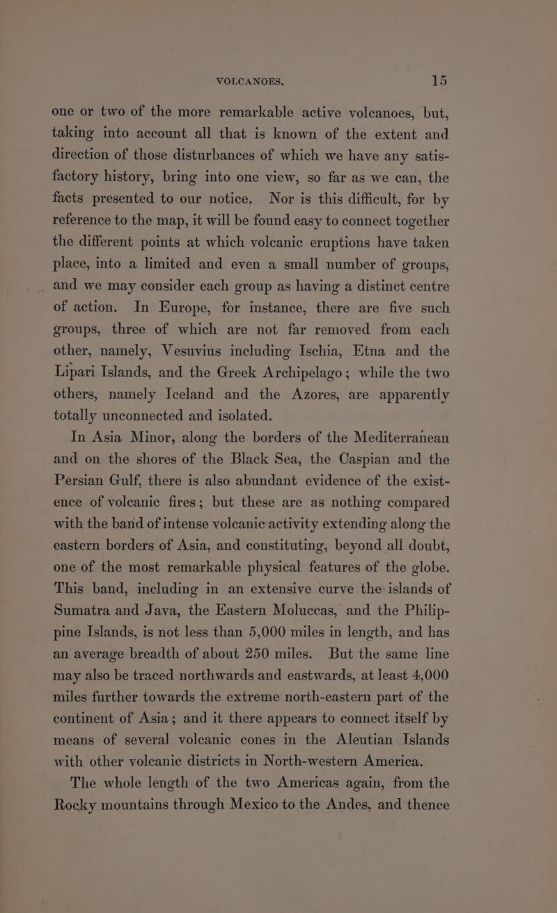 one or two of the more remarkable active volcanoes, but, taking into account all that is known of the extent and direction of those disturbances of which we have any satis- factory history, bring into one view, so far as we can, the facts presented to our notice. Nor is this difficult, for by reference to the map, it will be found easy to connect together the different points at which volcanic eruptions have taken place, into a limited and even a small number of groups, _ and we may consider each group as having a distinct centre of action. In Europe, for instance, there are five such groups, three of which are not far removed from each other, namely, Vesuvius including Ischia, Etna and the Lipari Islands, and the Greek Archipelago; while the two others, namely Iceland and the Azores, are apparently totally unconnected and isolated. In Asia Minor, along the borders of the Mediterranean and on the shores of the Black Sea, the Caspian and the Persian Gulf, there is also abundant evidence of the exist- ence of volcanic fires; but these are as nothing compared with the band of intense volcanic activity extending along the eastern borders of Asia, and constituting, beyond all doubt, one of the most remarkable physical features of the globe. This band, including in an extensive curve the islands of Sumatra and Java, the Eastern Moluccas, and the Philip- pine Islands, is not less than 5,000 miles in length, and has an average breadth of about 250 miles. But the same line may also be traced northwards and eastwards, at least 4,000 miles further towards the extreme north-eastern part of the continent of Asia; and it there appears to connect itself by means of several volcanic cones in the Aleutian Islands with other volcanic districts in North-western America. The whole length of the two Americas again, from the Rocky mountains through Mexico to the Andes, and thence