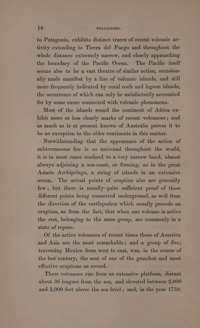 to Patagonia, exhibits distinct traces of recent volcanic ac- tivity extending to Tierra del Fuego and throughout the whole distance extremely narrow, and closely approaching the boundary of the Pacific Ocean. The Pacific itself seems also to be a vast theatre of similar action, occasion- ally made manifest by a line of volcanic islands, and still more frequently indicated by coral reefs and lagoon islands, the occurrence of which can only be satisfactorily accounted for by some cause connected with volcanic phenomena. Most of the islands round the continent of Africa ex- hibit more or less clearly marks of recent volcanoes; and as much as is at present known of Australia proves it to be no exception to the older continents in this matter. Notwithstanding that the appearance of the action of subterraneous fire is so universal throughout the world, it is in most cases confined to a very narrow band, almost always adjoining a sea-coast, or forming, as in the great Asiatic Archipelago, a string of islands in an extensive ocean. The actual points of eruption also are generally few; but there is usually: quite sufficient proof of these different pomts being connected underground, as well from the direction of the earthquakes which usually precede an eruption, as from the fact, that when one volcano is active the rest, belonging to the same group, are commonly in a state of repose. Of the active volcanoes of recent times those of America and Asia are the most remarkable; and a group of five, traversing Mexico from west to east, was, m the course of the last century, the seat of one of the grandest and most effective eruptions on record. These volcanoes rise from an extensive platform, distant about 36 leagues from the sea, and elevated between 2,000 and 3,000 feet above the sea level ; and, in the year 1759,