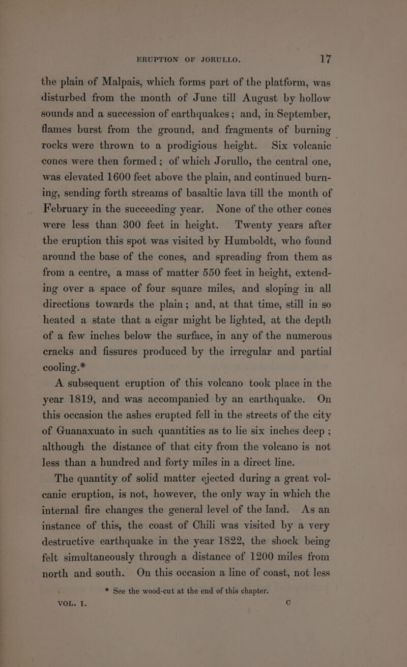 the plain of Malpais, which forms part of the platform, was disturbed from the month of June till August by hollow sounds and a succession of earthquakes; and, in September, flames burst from the ground, and fragments of burning rocks were thrown to a prodigious height. Six volcanic | cones were then formed; of which Jorullo, the central one, was elevated 1600 feet above the plain, and continued burn- ing, sending forth streams of basaltic lava till the month of February in the succeeding year. None of the other cones were less than 300 feet in height. Twenty years after the eruption this spot was visited by Humboldt, who found around the base of the cones, and spreading from them as from a centre, a mass of matter 550 feet in height, extend- ing over a space of four square miles, and sloping in all directions towards the plain; and, at that time, still in so heated a state that a cigar might be lighted, at the depth of a few inches below the surface, in any of the numerous cracks and fissures produced by the irregular and partial cooling.* A subsequent eruption of this voleano took place in the year 1819, and was accompanied by an earthquake. On this occasion the ashes erupted fell in the streets of the city of Guanaxuato in such quantities as to lie six inches deep ; although the distance of that city from the volcano is not less than a hundred and forty miles in a direct line. The quantity of solid matter ejected during a great vol- canic eruption, is not, however, the only way in which the internal fire changes the general level of the land. As an instance of this, the coast of Chili was visited by a very destructive earthquake in the year 1822, the shock being felt simultaneously through a distance of 1200 miles from north and south. On this occasion a line of coast, not less * See the wood-cut at the end of this chapter. VOL. I. Cc