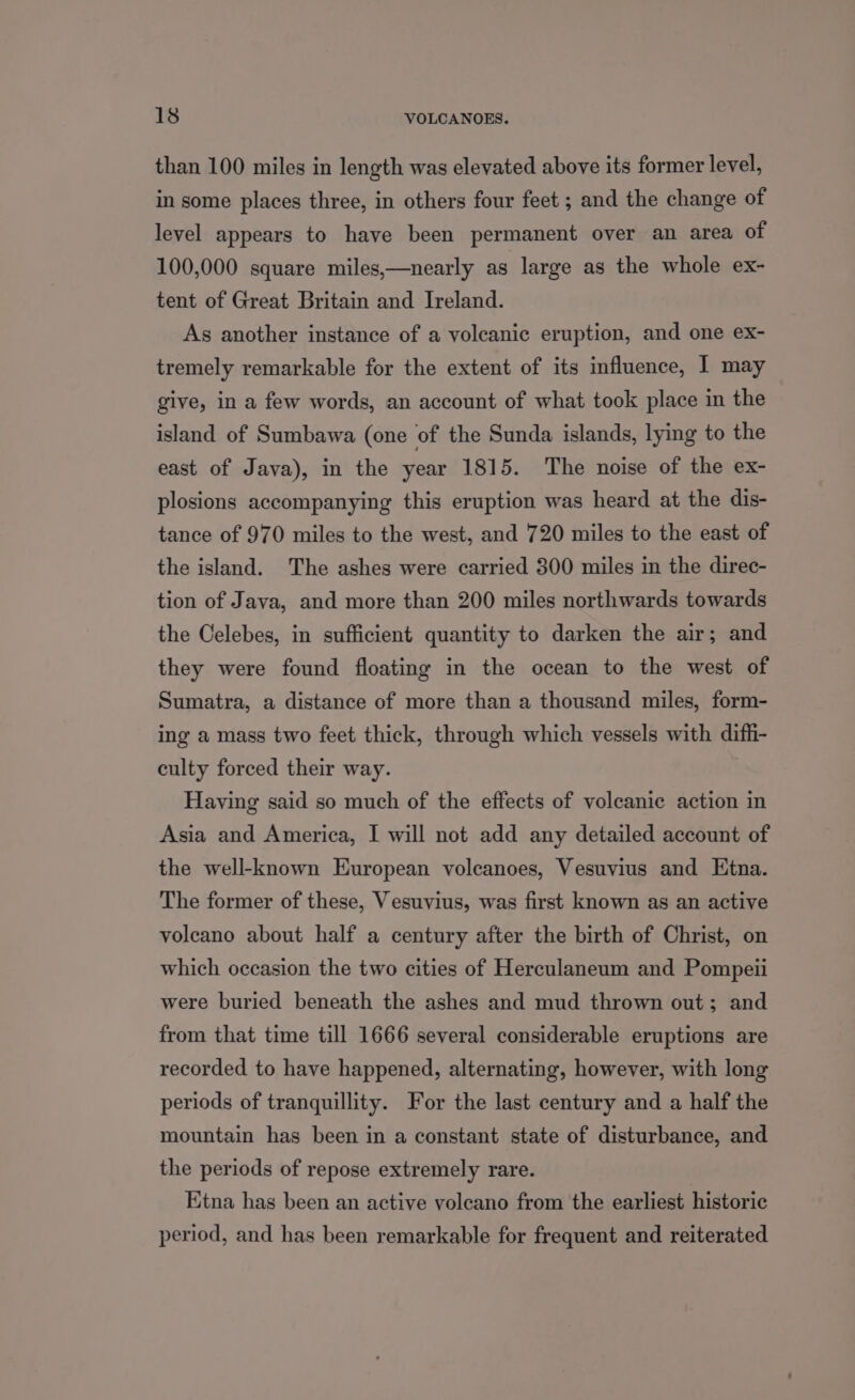 than 100 miles in length was elevated above its former level, in some places three, in others four feet ; and the change of level appears to have been permanent over an area of 100,000 square miles,—nearly as large as the whole ex- tent of Great Britain and Ireland. As another instance of a volcanic eruption, and one ex- tremely remarkable for the extent of its influence, I may give, in a few words, an account of what took place in the island of Sumbawa (one of the Sunda islands, lying to the east of Java), in the year 1815. The noise of the ex- plosions accompanying this eruption was heard at the dis- tance of 970 miles to the west, and 720 miles to the east of the island. The ashes were carried 300 miles in the direc- tion of Java, and more than 200 miles northwards towards the Celebes, in sufficient quantity to darken the air; and they were found floating in the ocean to the west of Sumatra, a distance of more than a thousand miles, form- ing a mass two feet thick, through which vessels with diffi- culty forced their way. Having said so much of the effects of volcanic action in Asia and America, I will not add any detailed account of the well-known European volcanoes, Vesuvius and Etna. The former of these, Vesuvius, was first known as an active voleano about half a century after the birth of Christ, on which occasion the two cities of Herculaneum and Pompeii were buried beneath the ashes and mud thrown out; and from that time till 1666 several considerable eruptions are recorded to have happened, alternating, however, with long periods of tranquillity. For the last century and a half the mountain has been in a constant state of disturbance, and the periods of repose extremely rare. Etna has been an active volcano from the earliest historic period, and has been remarkable for frequent and reiterated