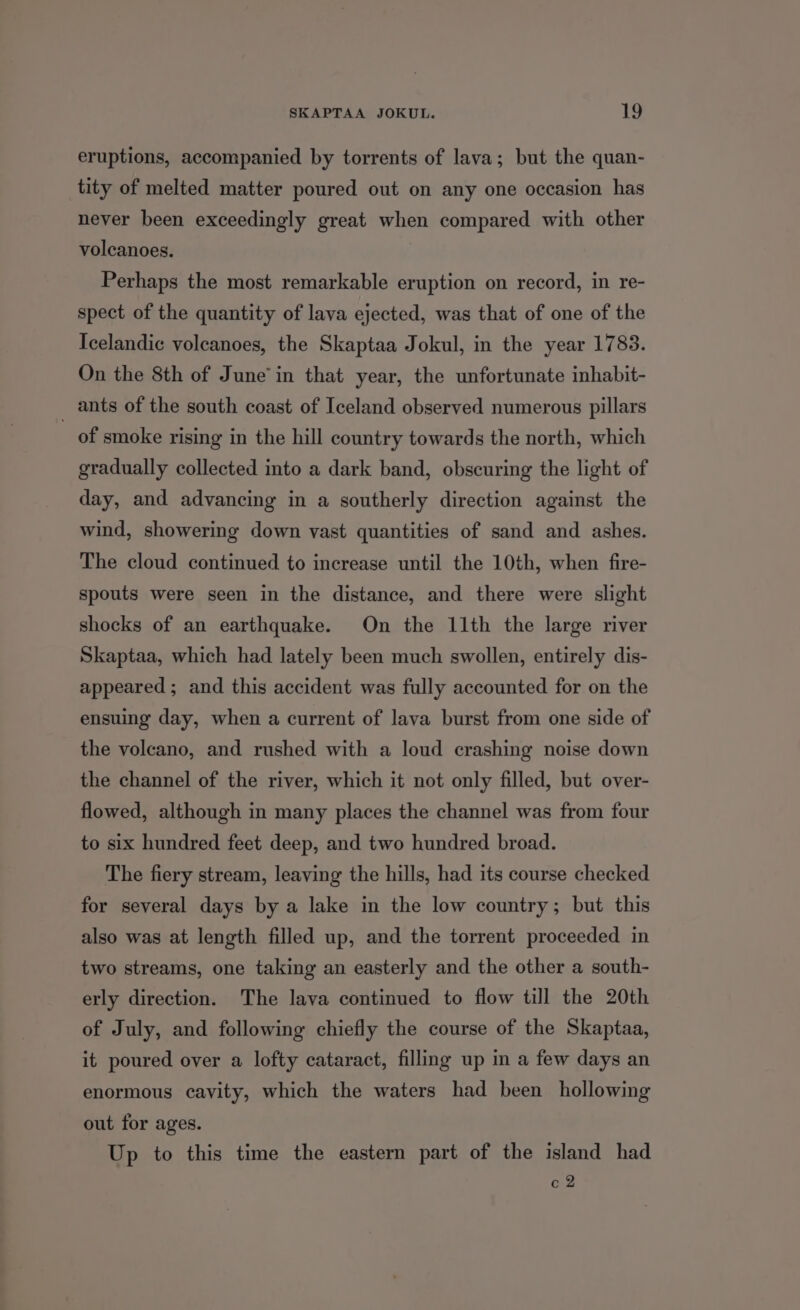 eruptions, accompanied by torrents of lava; but the quan- tity of melted matter poured out on any one occasion has never been exceedingly great when compared with other volcanoes. Perhaps the most remarkable eruption on record, in re- spect of the quantity of lava ejected, was that of one of the Icelandic volcanoes, the Skaptaa Jokul, in the year 1783. On the 8th of June’ in that year, the unfortunate inhabit- _ ants of the south coast of Iceland observed numerous pillars of smoke rising in the hill country towards the north, which gradually collected into a dark band, obscuring the light of day, and advancing in a southerly direction against the wind, showering down vast quantities of sand and ashes. The cloud continued to increase until the 10th, when fire- spouts were seen in the distance, and there were slight shocks of an earthquake. On the 11th the large river Skaptaa, which had lately been much swollen, entirely dis- appeared ; and this accident was fully accounted for on the ensuing day, when a current of lava burst from one side of the volcano, and rushed with a loud crashing noise down the channel of the river, which it not only filled, but over- flowed, although in many places the channel was from four to six hundred feet deep, and two hundred broad. The fiery stream, leaving the hills, had its course checked for several days by a lake in the low country; but this also was at length filled up, and the torrent proceeded in two streams, one taking an easterly and the other a south- erly direction. The lava continued to flow till the 20th of July, and following chiefly the course of the Skaptaa, it poured over a lofty cataract, fillmg up im a few days an enormous cavity, which the waters had been hollowing out for ages. Up to this time the eastern part of the island had c2