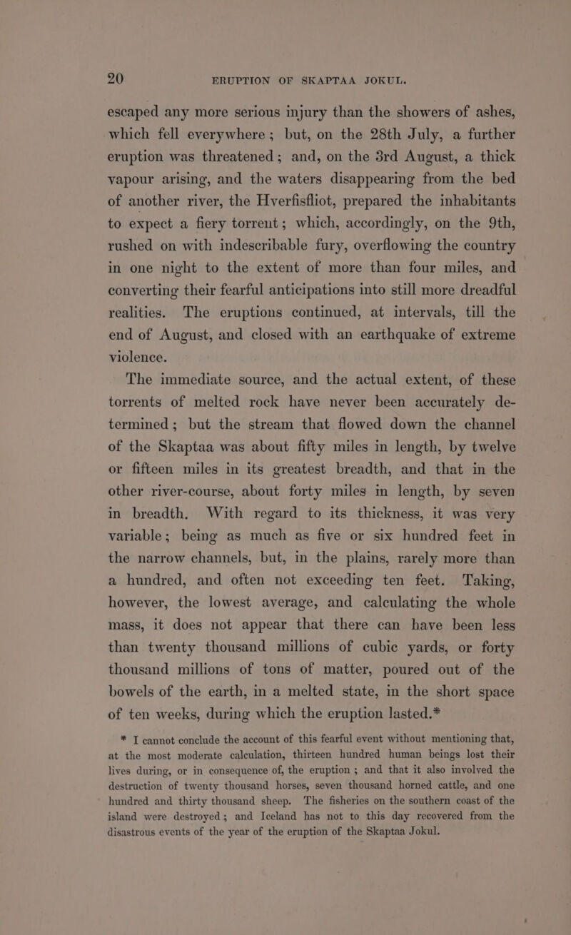 escaped any more serious injury than the showers of ashes, which fell everywhere; but, on the 28th July, a further eruption was threatened; and, on the 3rd August, a thick vapour arising, and the waters disappearing from the bed of another river, the Hverfisfliot, prepared the inhabitants to expect a fiery torrent; which, accordingly, on the 9th, rushed on with indescribable fury, overflowing the country in one night to the extent of more than four miles, and converting their fearful anticipations into still more dreadful realities. The eruptions continued, at intervals, till the end of August, and closed with an earthquake of extreme violence. The immediate source, and the actual extent, of these torrents of melted rock have never been accurately de- termined ; but the stream that flowed down the channel of the Skaptaa was about fifty miles in length, by twelve or fifteen miles in its greatest breadth, and that in the other river-course, about forty miles in length, by seven in breadth. With regard to its thickness, it was very variable; being as much as five or six hundred feet in the narrow channels, but, in the plains, rarely more than a hundred, and often not exceeding ten feet. Taking, however, the lowest average, and calculating the whole mass, it does not appear that there can have been less than twenty thousand millions of cubic yards, or forty thousand millions of tons of matter, poured out of the bowels of the earth, in a melted state, in the short space of ten weeks, during which the eruption lasted.* * T cannot conclude the account of this fearful event without mentioning that, at the most moderate calculation, thirteen hundred human beings lost their lives during, or in consequence of, the eruption ; and that it also involved the destruction of twenty thousand horses, seven thousand horned cattle, and one hundred and thirty thousand sheep. The fisheries on the southern coast of the island were destroyed; and Iceland has not to this day recovered from the disastrous events of the year of the eruption of the Skaptaa Jokul.