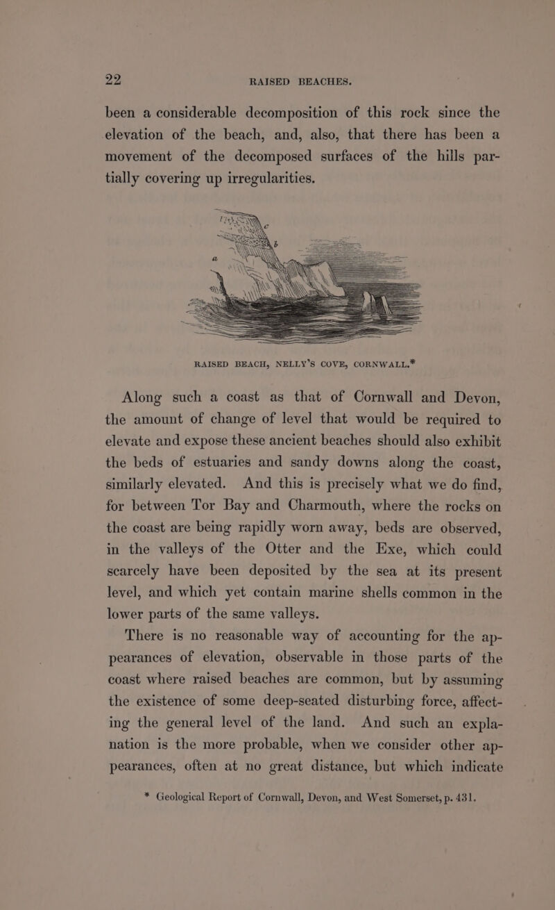 yy RAISED BEACHES. been a considerable decomposition of this rock since the elevation of the beach, and, also, that there has been a movement of the decomposed surfaces of the hills par- tially covering up irregularities. Along such a coast as that of Cornwall and Devon, the amount of change of level that would be required to elevate and expose these ancient beaches should also exhibit the beds of estuaries and sandy downs along the coast, similarly elevated. And this is precisely what we do find, for between Tor Bay and Charmouth, where the rocks on the coast are being rapidly worn away, beds are observed, in the valleys of the Otter and the Exe, which could scarcely have been deposited by the sea at its present level, and which yet contain marine shells common in the lower parts of the same valleys. There is no reasonable way of accounting for the ap- pearances of elevation, observable in those parts of the coast where raised beaches are common, but by assuming the existence of some deep-seated disturbing force, affect- ing the general level of the land. And such an expla- nation is the more probable, when we consider other ap- pearances, often at no great distance, but which indicate * Geological Report of Cornwall, Devon, and West Somerset, p. 431.