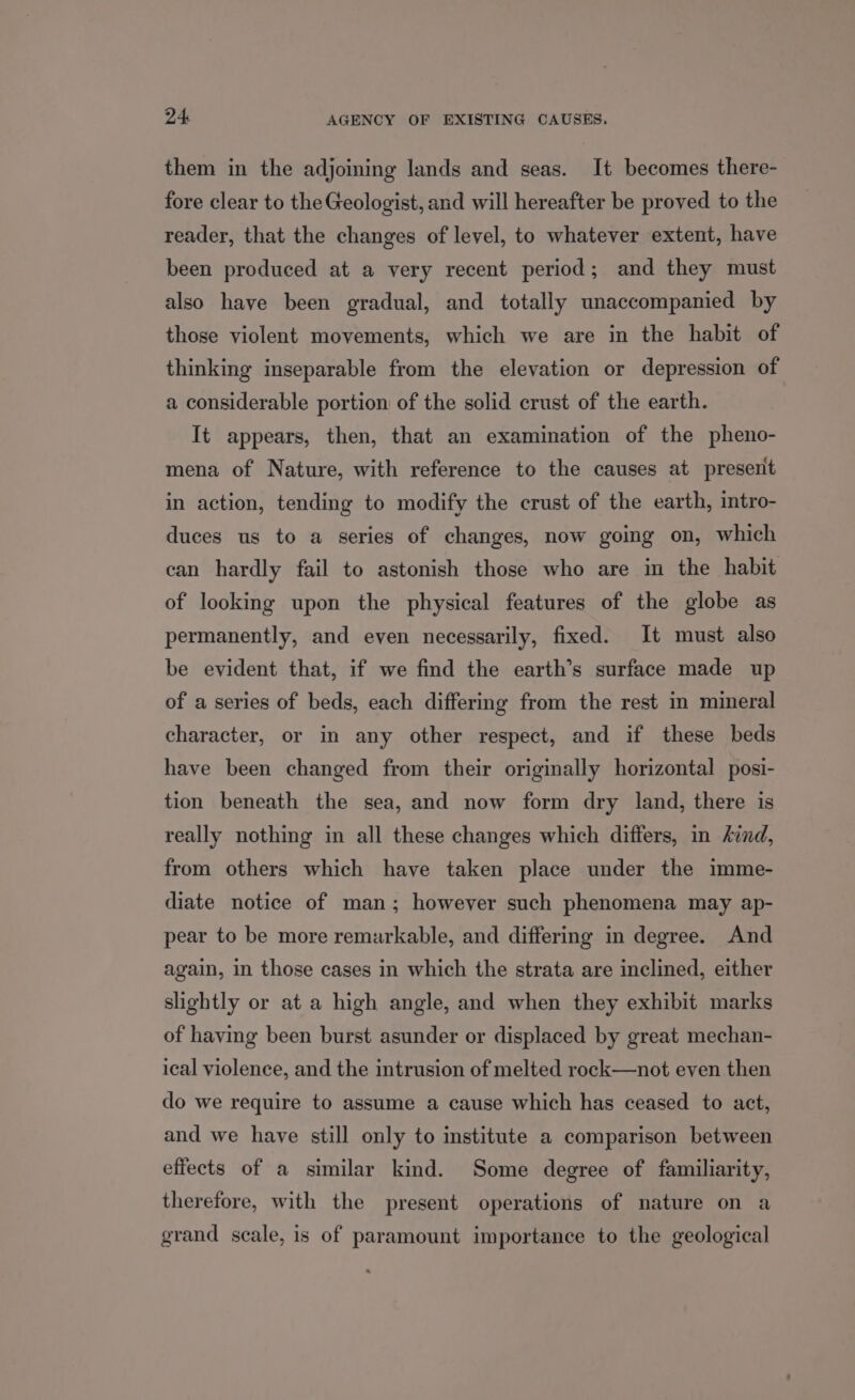 them in the adjoining lands and seas. It becomes there- fore clear to the Geologist, and will hereafter be proved to the reader, that the changes of level, to whatever extent, have been produced at a very recent period; and they must also have been gradual, and totally unaccompanied by those violent movements, which we are in the habit of thinking inseparable from the elevation or depression of a considerable portion of the solid crust of the earth. It appears, then, that an examination of the pheno- mena of Nature, with reference to the causes at present in action, tending to modify the crust of the earth, intro- duces us to a series of changes, now going on, which can hardly fail to astonish those who are in the habit of looking upon the physical features of the globe as permanently, and even necessarily, fixed. It must also be evident that, if we find the earth’s surface made up of a series of beds, each differing from the rest in mineral character, or in any other respect, and if these beds have been changed from their originally horizontal posi- tion beneath the sea, and now form dry land, there is really nothing in all these changes which differs, in /ind, from others which have taken place under the imme- diate notice of man; however such phenomena may ap- pear to be more remarkable, and differing in degree. And again, in those cases in which the strata are inclined, either slightly or at a high angle, and when they exhibit marks of having been burst asunder or displaced by great mechan- ical violence, and the intrusion of melted rock—not even then do we require to assume a cause which has ceased to act, and we have still only to institute a comparison between effects of a similar kind. Some degree of familiarity, therefore, with the present operations of nature on a grand scale, is of paramount importance to the geological