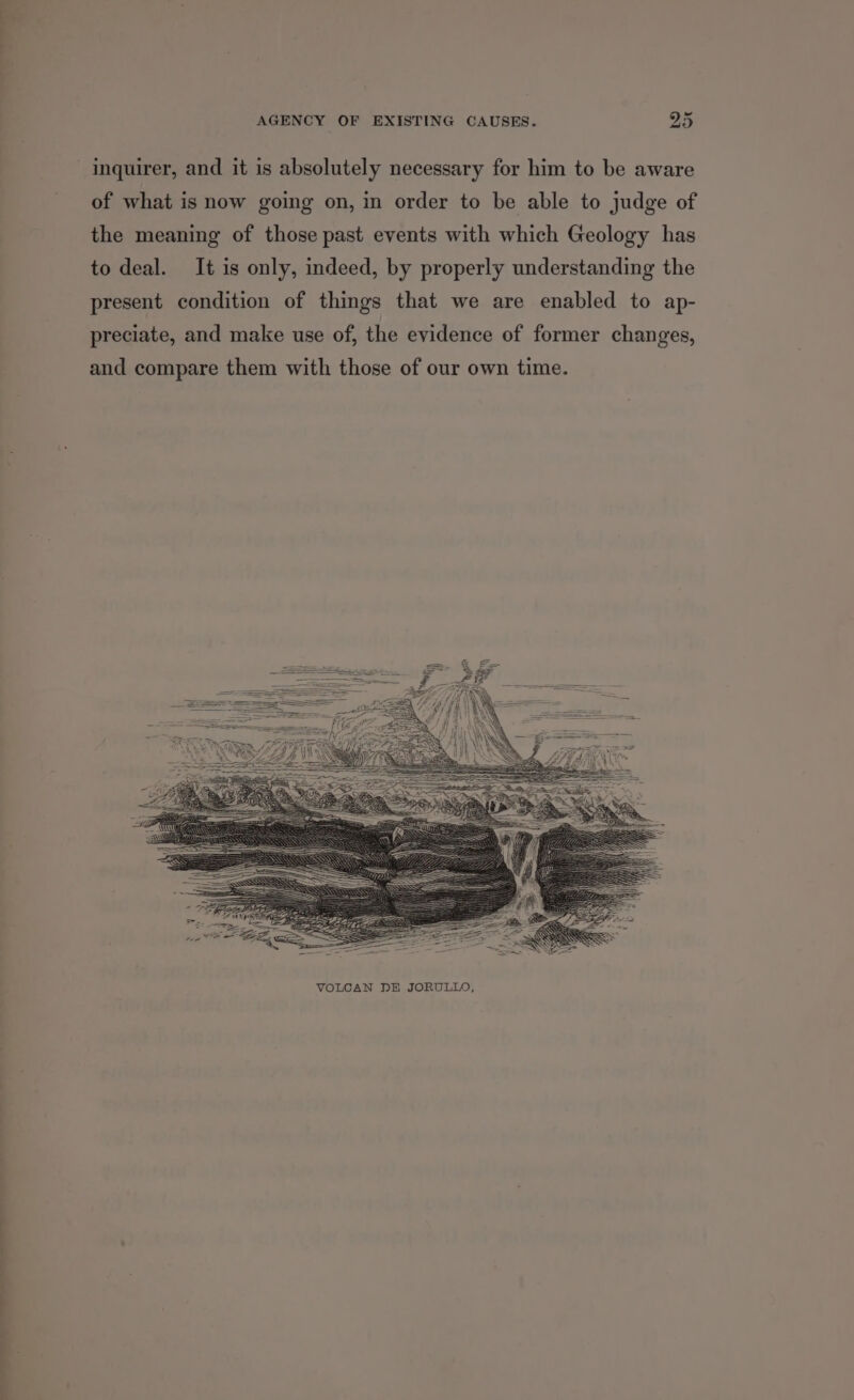 — -— — inquirer, and it is absolutely necessary for him to be aware of what is now going on, in order to be able to judge of the meaning of those past events with which Geology has to deal. It is only, indeed, by properly understanding the present condition of things that we are enabled to ap- preciate, and make use of, the evidence of former changes, and compare them with those of our own time.