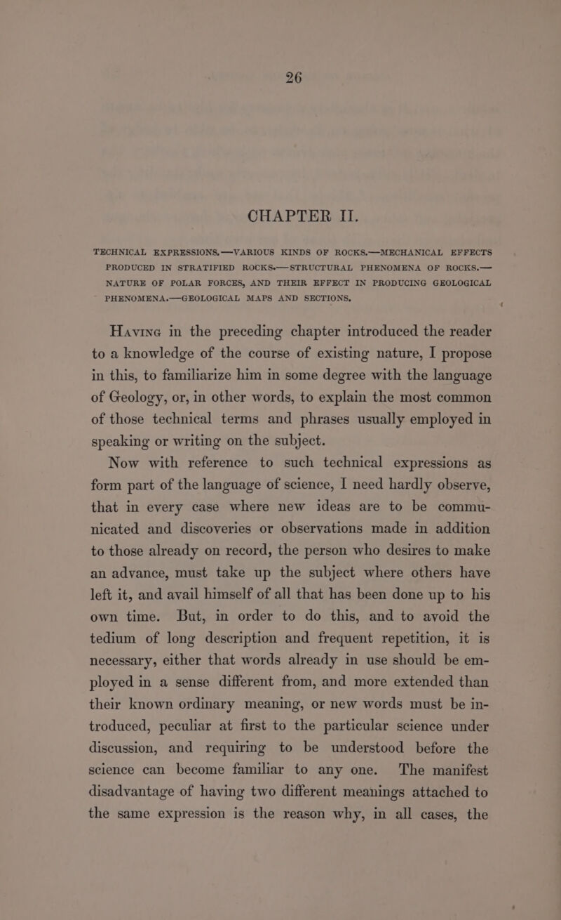 CHAPTER II. TECHNICAL EXPRESSIONS.—VARIOUS KINDS OF ROCKS.—MECHANICAL EFFECTS PRODUCED IN STRATIFIED ROCKSe—STRUCTURAL PHENOMENA OF ROCKS.— NATURE OF POLAR FORCES, AND THEIR EFFECT IN PRODUCING GEOLOGICAL PHENOMENA.—GEOLOGICAL MAPS AND SECTIONS, Havine in the preceding chapter introduced the reader to a knowledge of the course of existing nature, I propose in this, to familiarize him in some degree with the language of Geology, or, in other words, to explain the most common of those technical terms and phrases usually employed in speaking or writing on the subject. Now with reference to such technical expressions as form part of the language of science, I need hardly observe, that in every case where new ideas are to be commu- nicated and discoveries or observations made in addition to those already on record, the person who desires to make an advance, must take up the subject where others have left it, and avail himself of all that has been done up to his own time. But, in order to do this, and to avoid the tedium of long description and frequent repetition, it is necessary, either that words already in use should be em- ployed in a sense different from, and more extended than their known ordinary meaning, or new words must be in- troduced, peculiar at first to the particular science under discussion, and requiring to be understood before the science can become familiar to any one. The manifest disadvantage of having two different meanings attached to the same expression is the reason why, in all cases, the