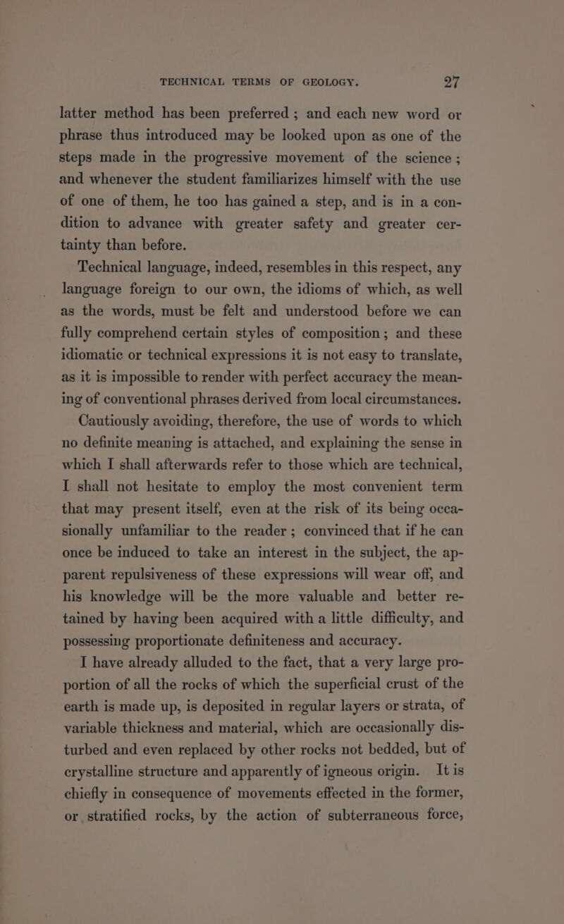 TECHNICAL TERMS OF GEOLOGY. ra é latter method has been preferred ; and each new word or phrase thus introduced may be looked upon as one of the steps made in the progressive movement of the science ; and whenever the student familiarizes himself with the use of one of them, he too has gained a step, and is in a con- dition to advance with greater safety and greater cer- tainty than before. Technical language, indeed, resembles in this respect, any language foreign to our own, the idioms of which, as well as the words, must be felt and understood before we can fully comprehend certain styles of composition; and these idiomatic or technical expressions it is not easy to translate, as it is impossible to render with perfect accuracy the mean- ing of conventional phrases derived from local circumstances. Cautiously avoiding, therefore, the use of words to which no definite meaning is attached, and explaining the sense in which I shall afterwards refer to those which are technical, I shall not hesitate to employ the most convenient term that may present itself, even at the risk of its being occa- sionally unfamiliar to the reader; convinced that if he can once be induced to take an interest in the subject, the ap- parent repulsiveness of these expressions will wear off, and his knowledge will be the more valuable and better re- tained by having been acquired with a little difficulty, and possessing proportionate definiteness and accuracy. I have already alluded to the fact, that a very large pro- portion of all the rocks of which the superficial crust of the earth is made up, is deposited in regular layers or strata, of variable thickness and material, which are occasionally dis- turbed and even replaced by other rocks not bedded, but of crystalline structure and apparently of igneous origin. It is chiefly in consequence of movements effected in the former, or stratified rocks, by the action of subterraneous force,