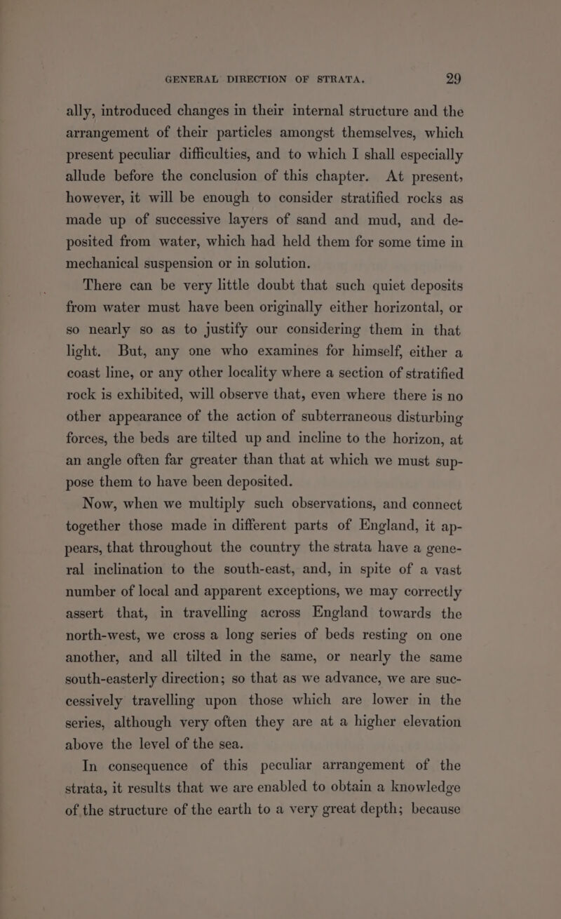 ally, introduced changes in their internal structure and the arrangement of their particles amongst themselves, which present peculiar difficulties, and to which I shall especially allude before the conclusion of this chapter. At present; however, it will be enough to consider stratified rocks as made up of successive layers of sand and mud, and de- posited from water, which had held them for some time in mechanical suspension or in solution. There can be very little doubt that such quiet deposits from water must have been originally either horizontal, or so nearly so as to justify our considering them in that light. But, any one who examines for himself, either a coast line, or any other locality where a section of stratified rock is exhibited, will observe that, even where there is no other appearance of the action of subterraneous disturbing forces, the beds are tilted up and incline to the horizon, at an angle often far greater than that at which we must sup- pose them to have been deposited. Now, when we multiply such observations, and connect together those made in different parts of England, it ap- pears, that throughout the country the strata have a gene- ral inclination to the south-east, and, in spite of a vast number of local and apparent exceptions, we may correctly assert that, in travelling across England towards the north-west, we cross a long series of beds resting on one another, and all tilted in the same, or nearly the same south-easterly direction; so that as we advance, we are suc- cessively travelling upon those which are lower in the series, although very often they are at a higher elevation above the level of the sea. In consequence of this peculiar arrangement of the strata, it results that we are enabled to obtain a knowledge of the structure of the earth to a very great depth; because