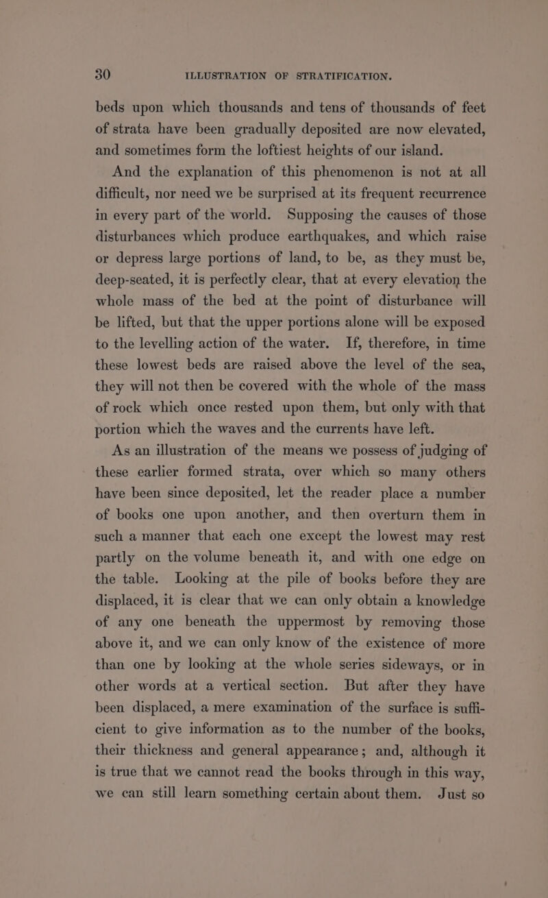 beds upon which thousands and tens of thousands of feet of strata have been gradually deposited are now elevated, and sometimes form the loftiest heights of our island. And the explanation of this phenomenon is not at all difficult, nor need we be surprised at its frequent recurrence in every part of the world. Supposing the causes of those disturbances which produce earthquakes, and which raise or depress large portions of land, to be, as they must be, deep-seated, it is perfectly clear, that at every elevation the whole mass of the bed at the point of disturbance will be lifted, but that the upper portions alone will be exposed to the levelling action of the water. If, therefore, in time these lowest beds are raised above the level of the sea, they will not then be covered with the whole of the mass of rock which once rested upon them, but only with that portion which the waves and the currents have left. As an illustration of the means we possess of judging of these earlier formed strata, over which so many others have been since deposited, let the reader place a number of books one upon another, and then overturn them in such a manner that each one except the lowest may rest partly on the volume beneath it, and with one edge on the table. Looking at the pile of books before they are displaced, it is clear that we can only obtain a knowledge of any one beneath the uppermost by removing those above it, and we can only know of the existence of more than one by looking at the whole series sideways, or in other words at a vertical section. But after they have been displaced, a mere examination of the surface is suffi- cient to give information as to the number of the books, their thickness and general appearance; and, although it is true that we cannot read the books through in this way, we can still learn something certain about them. Just so