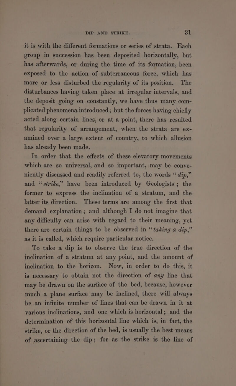 it is with the different formations or series of strata. Each group in succession has been deposited horizontally, but has afterwards, or during the time of its formation, been exposed to the action of subterraneous force, which has more or less disturbed the regularity of its position. The disturbances having taken place at irregular intervals, and the deposit going on constantly, we have thus many com- plicated phenomena introduced; but the forces having chiefly acted along certain lines, or at a point, there has resulted that regularity of arrangement, when the strata are ex- amined over a large extent of country, to which allusion has already been made. In order that the effects of these elevatory movements which are so universal, and so important, may be conve- niently discussed and readily referred to, the words “ dip,” and “strike,” have been introduced by Geologists ; the former to express the inclination of a stratum, and the latter its direction. These terms are among the first that demand explanation; and although I do not imagine that any difficulty can arise with regard to their meaning, yet there are certain things to be observed in “taking a dip,” as it is called, which require particular notice. To take a dip is to observe the true direction of the inclination of a stratum at any point, and the amount of inclination to the horizon. Now, in order to do this, it is necessary to obtain not the direction of any line that may be drawn on the surface of the bed, because, however much a plane surface may be inclined, there will always be an infinite number of lines that can be drawn in it at various inclinations, and one which is horizontal; and the determination of this horizontal line which is, in fact, the strike, or the direction of the bed, is usually the best means of ascertaining the dip; for as the strike is the line of
