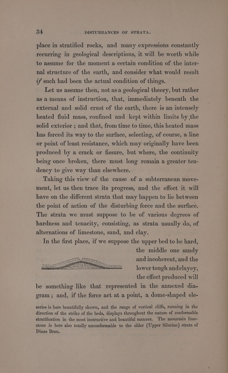 place in stratified rocks, and many expressions constantly recurring in geological descriptions, it will be worth while to assume for the moment a certain condition of the inter- nal structure of the earth, and consider what would result if such had been the actual condition of things. Let us assume then, not asa geological theory, but rather as a means of instruction, that, immediately beneath the external and solid crust of the earth, there is an intensely heated fluid mass, confined and kept within limits by the solid exterior ; and that, from time to time, this heated mass has forced its way to the surface, selecting, of course, a line or point of least resistance, which may originally have been produced by a crack or fissure, but where, the continuity being once broken, there must long remain a greater ten- dency to give way than elsewhere. Taking this view of the cause of a subterranean move- ment, let us then trace its progress, and the effect it will have on the different strata that may happen to lie between the point of action of the disturbing force and the surface. The strata we must suppose to be of various degrees of hardness and tenacity, consisting, as strata usually do, of alternations of limestone, sand, and clay. In the first place, if we suppose the upper bed to be hard, the middle one sandy and incoherent, and the lower tough andclayey, the effect produced will be something like that represented in the annexed dia- gram ; and, if the force act at a point, a dome-shaped ele- series is here beautifully shown, and the range of vertical cliffs, running in the direction of the strike of the beds, displays throughout the nature of conformable stratification in the most instructive and beautiful manner. The mountain lime- stone is here also totally unconformable to the older (Upper Silurian) strata of Dinas Bran.