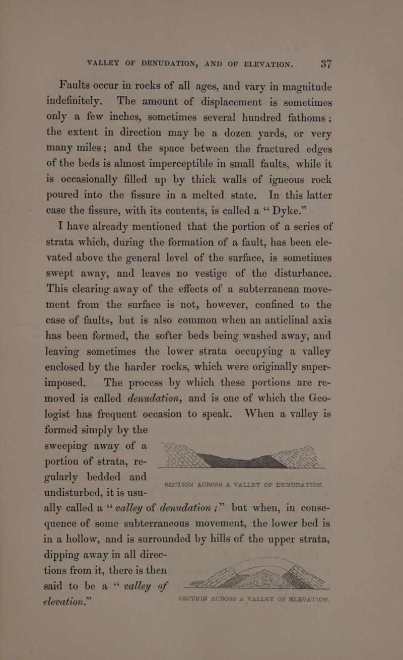 Faults occur in rocks of all ages, and vary in magnitude indefinitely. The amount of displacement is sometimes only a few inches, sometimes several hundred fathoms ; the extent in direction may be a dozen yards, or very many miles; and the space between the fractured edges of the beds is almost imperceptible in small faults, while it is occasionally filled up by thick walls of igneous rock poured into the fissure in a melted state. In this latter case the fissure, with its contents, is called a ‘‘ Dyke.” I have already mentioned that the portion of a series of strata which, during the formation of a fault, has been ele- vated above the general level of the surface, is sometimes swept away, and leaves no vestige of the disturbance. This clearing away of the effects of a subterranean move- ment from the surface is not, however, confined to the case of faults, but is also common when an anticlinal axis has been formed, the softer beds being washed away, and leaving sometimes the lower strata occupying a valley enclosed by the harder rocks, which were originally super- imposed. The process by which these portions are re- moved is called denudation, and is one of which the Geo- logist has frequent occasion to speak. When a valley is formed simply by the sweeping away of a portion of strata, re- gularly bedded and 7 ee SECTION ACROSS A VALLEY OF DENUDATION. undisturbed, it is usu- ally called a ‘‘ valley of denudation ;” but when, in conse- quence of some subterraneous movement, the lower bed is in a hollow, and is surrounded by hills of the upper strata, dipping away in all direc- tions from it, there is then said to be a “ valley of elevation.” AN7°KeY ae oe i LEE SECTION ACROSS A VALLEY OF ELEVATION,