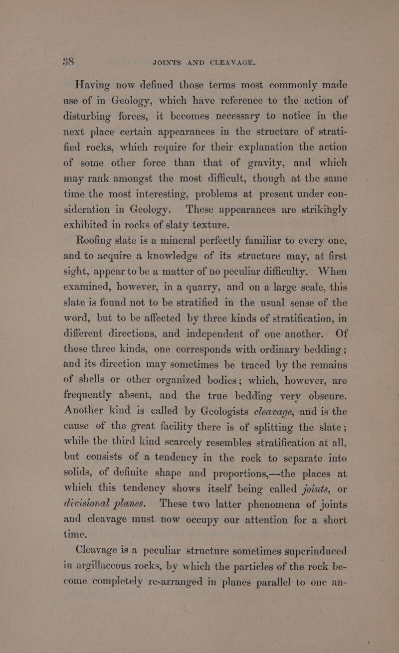 Having now defined those terms most commonly made use of in Geology, which have reference to the action of disturbing forces, it becomes necessary to notice in the next place certain appearances in the structure of strati- fied rocks, which require for their explanation the action of some other force than that of gravity, and which may rank amongst the most difficult, though at the same time the most interesting, problems at present under con- sideration in Geology. These appearances are strikingly exhibited in rocks of slaty texture. Roofing slate is a mineral perfectly familiar to every one, and to acquire a knowledge of its structure may, at first sight, appear to be a matter of no peculiar difficulty. When examined, however, in a quarry, and on a large scale, this slate is found not to be stratified in the usual sense of the word, but to be affected by three kinds of stratification, in different directions, and independent of one another. Of these three kinds, one corresponds with ordinary bedding ; and its direction may sometimes be traced by the remains of shells or other organized bodies; which, however, are frequently absent, and the true bedding very obscure. Another kind is called by Geologists cleavage, and is the cause of the great facility there is of splitting the slate ; while the third kind scarcely resembles stratification at all, but consists of a tendency in the rock to separate into solids, of definite shape and proportions,—the places at which this tendency shows itself being called joints, or divisional planes. These two latter phenomena of joints and cleavage must now occupy our attention for a short time. Cleavage is a peculiar structure sometimes superinduced in argillaceous rocks, by which the particles of the rock be- come completely re-arranged in planes parallel to one an-