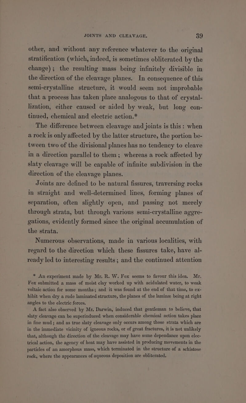 other, and without any reference whatever to the original stratification (which, indeed, is sometimes obliterated by the change); the resulting mass being infinitely divisible in the direction of the cleavage planes. In consequence of this semi-crystalline structure, it would seem not improbable that a process has taken place analogous to that of crystal- lization, either caused or aided by weak, but long con- tinued, chemical and electric action.* The difference between cleavage and joints is this: when a rock is only affected by the latter structure, the portion be- tween two of the divisional planes has no tendency to cleave in a direction parallel to them; whereas a rock affected by slaty cleavage will be capable of infinite subdivision in the direction of the cleavage planes. Joints are defined to be natural fissures, traversing rocks in straight and well-determined lines, forming planes of separation, often slightly open, and passing not merely through strata, but through various semi-crystalline aggre- gations, evidently formed since the original accumulation of the strata. Numerous observations, made in various localities, with regard to the direction which these fissures take, have al- ready led to interesting results; and the continued attention * An experiment made by Mr. R. W. Fox seems to favour this idea. Mr. Fox submitted a mass of moist clay worked up with acidulated water, to weak voltaic action for some months; and it was found at the end of that time, to ex- hibit when dry a rude laminated structure, the planes of the laminz being at right angles to the electric forces. A fact also observed by Mr. Darwin, induced that gentleman to believe, that slaty cleavage can be superinduced when considerable chemical action takes place in fine mud; and as true slaty cleavage only occurs among those strata which are in the immediate vicinity of igneous rocks, or of great fractures, it is not unlikely that, although the direction of the cleavage may have some dependance upon elec- trical action, the agency of heat may have assisted in producing movements in the particles of an amorphous mass, which terminated in the structure of a schistose rock, where the appearances of aqueous deposition are obliterated.