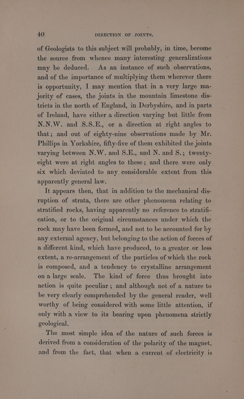 of Geologists to this subject will probably, in time, become the source from whence many interesting generalizations may be deduced. As an instance of such observations, and of the importance of multiplying them wherever there is opportunity, I may mention that in a very large ma- jority of cases, the joints in the mountain limestone dis- tricts in the north of England, in Derbyshire, and in parts of Ireland, have either a direction varying but little from N.N.W. and S.S.E., or a direction at right angles to that; and out of eighty-nine observations made by Mr. Phillips in Yorkshire, fifty-five of them exhibited the joints varying between N.W. and 8.E., and N. and S8.; twenty- eight were at right angles to these; and there were only six which deviated to any considerable extent from this apparently general law. It appears then, that in addition to the mechanical dis- ruption of strata, there are other phenomena relating to stratified rocks, having apparently no reference to stratifi- cation, or to the original circumstances under which the rock may have been formed, and not to be accounted for by any external agency, but belonging to the action of forces of a different kind, which have produced, to a greater or less extent, a re-arrangement of the particles of which the rock is composed, and a tendency to crystalline arrangement ona large scale. The kind of force thus brought into action is quite peculiar ; and although not of a nature to be very clearly comprehended by the general reader, well worthy of bemg considered with some little attention, if only with a view to its bearing upon phenomena strictly geological. The most simple idea of the nature of such forces is derived from a consideration of the polarity of the magnet, and from the fact, that when a current of electricity is
