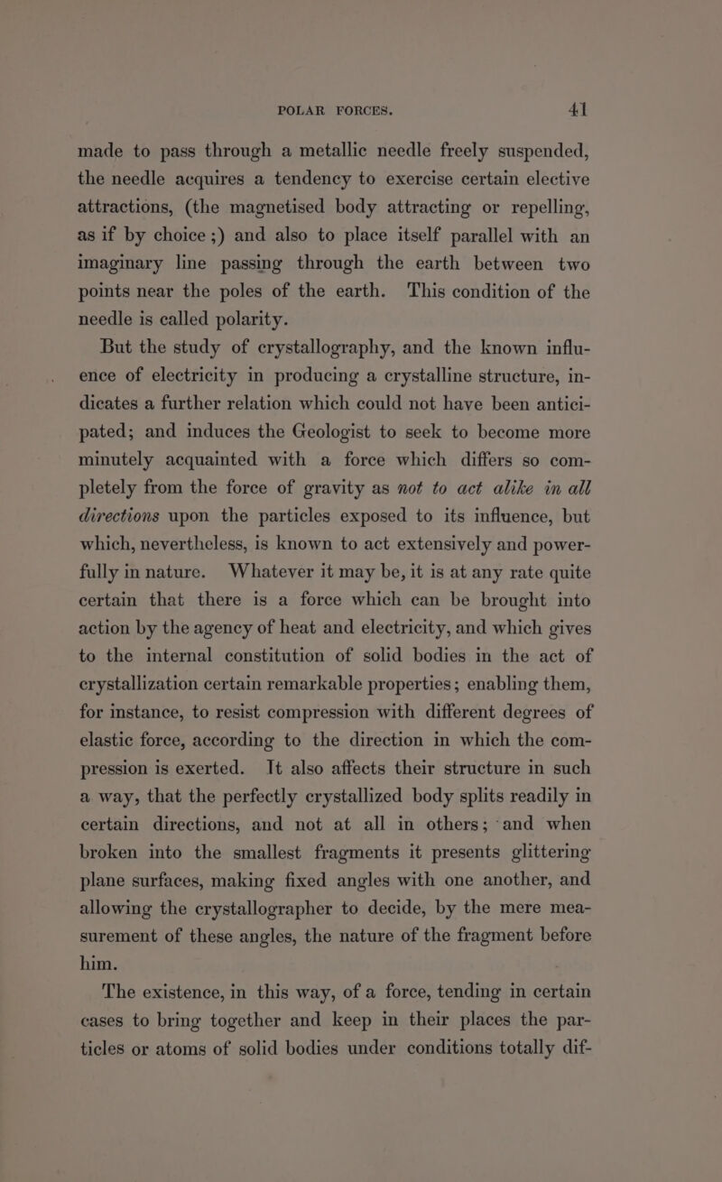 made to pass through a metallic needle freely suspended, the needle acquires a tendency to exercise certain elective attractions, (the magnetised body attracting or repelling, as if by choice ;) and also to place itself parallel with an imaginary line passing through the earth between two points near the poles of the earth. This condition of the needle is called polarity. But the study of crystallography, and the known influ- ence of electricity in producing a crystalline structure, in- dicates a further relation which could not have been antici- pated; and induces the Geologist to seek to become more minutely acquainted with a force which differs so com- pletely from the force of gravity as not to act alike in all directions upon the particles exposed to its influence, but which, nevertheless, is known to act extensively and power- fully in nature. Whatever it may be, it is at any rate quite certain that there is a force which can be brought into action by the agency of heat and electricity, and which gives to the internal constitution of solid bodies in the act of crystallization certain remarkable properties; enabling them, for instance, to resist compression with different degrees of elastic force, according to the direction in which the com- pression is exerted. It also affects their structure in such a way, that the perfectly crystallized body splits readily in certain directions, and not at all in others; and when broken into the smallest fragments it presents glittering plane surfaces, making fixed angles with one another, and allowing the crystallographer to decide, by the mere mea- surement of these angles, the nature of the fragment before him. | The existence, in this way, of a force, tending in certain cases to bring together and keep in their places the par- ticles or atoms of solid bodies under conditions totally dif-