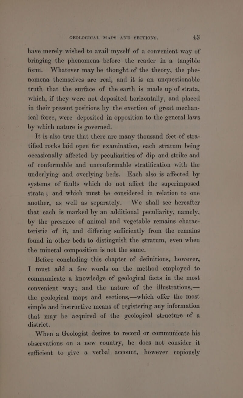 have merely wished to avail myself of a convenient way of bringing the phenomena before the reader in a tangible form. Whatever may be thought of the theory, the phe- nomena themselves are real, and it is an unquestionable truth that the surface of the earth is made up of strata, which, if they were not deposited horizontally, and placed in their present positions by the exertion of great mechan- ical force, were deposited in opposition to the general laws by which nature is governed. It is also true that there are many thousand feet of stra- tified rocks laid open for examination, each stratum being occasionally affected by peculiarities of dip and strike and of conformable and unconformable stratification with the underlying and overlying beds. LHach also is affected by systems of faults which do not affect the superimposed strata; and which must be considered in relation to one another, as well as separately. We shall see hereafter that each is marked by an additional peculiarity, namely, by the presence of animal and vegetable remains charac- teristic of it, and differing sufficiently from the remains found in other beds to distinguish the stratum, even when the mineral composition is not the same. Before concluding this chapter of definitions, however, I must add a few words on the method employed to communicate a knowledge of geological facts in the most convenient way; and the nature of the illustrations, — the geological maps and sections,—which offer the most simple and instructive means of registering any information that may be acquired of the geological structure of a district. When a Geologist desires to record or communicate his observations on a new country, he does not consider it sufficient to give a verbal account, however copiously