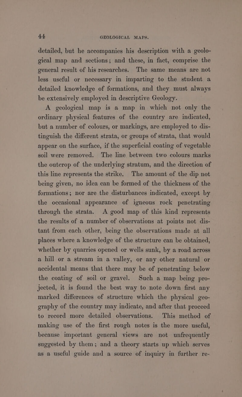 detailed, but he accompanies his description with a geolo- gical map and sections; and these, in fact, comprise the general result of his researches. The same means are not less useful or necessary in imparting to the student a detailed knowledge of formations, and they must always be extensively employed in descriptive Geology. A geological map is a map in which not only the ordinary physical features of the country are indicated, but a number of colours, or markings, are employed to dis- tinguish the different strata, or groups of strata, that would appear on the surface, if the superficial coating of vegetable soil were removed. The line between two colours marks the outcrop of the underlying stratum, and the direction of this line represents the strike. The amount of the dip not being given, no idea can be formed of the thickness of the formations; nor are the disturbances indicated, except by the occasional appearance of igneous rock penetrating through the strata. A good map of this kind represents the results of a number of observations at points not dis- tant from each other, being the observations made at all places where a knowledge of the structure can be obtained, whether by quarries opened or wells sunk, by a road across a hill or a stream in a valley, or any other natural or accidental means that there may be of penetrating below the coating of soil or gravel. Such a map being pro- jected, it is found the best way to note down first any marked differences of structure which the physical geo- graphy of the country may indicate, and after that proceed to record more detailed observations. This method of making use of the first rough notes is the more useful, because important general views are not unfrequently suggested by them; and a theory starts up which serves as a useful guide and a source of inquiry in further re-