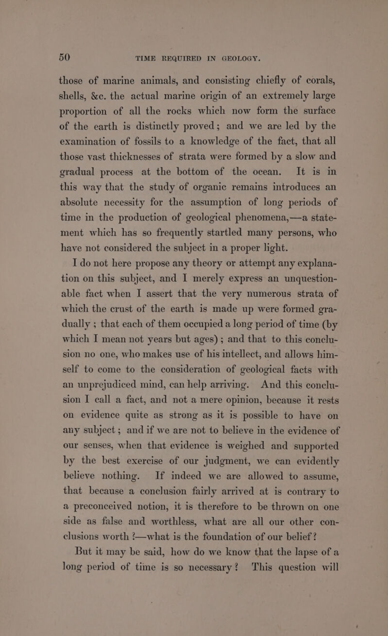 those of marine animals, and consisting chiefly of corals, shells, &c. the actual marine origin of an extremely large proportion of all the rocks which now form the surface of the earth is distinctly proved; and we are led by the examination of fossils to a knowledge of the fact, that all those vast thicknesses of strata were formed by a slow and gradual process at the bottom of the ocean. It is in this way that the study of organic remains introduces an absolute necessity for the assumption of long periods of time in the production of geological phenomena,—a state- ment which has so frequently startled many persons, who have not considered the subject in a proper light. I do not here propose any theory or attempt any explana- tion on this subject, and I merely express an unquestion- able fact when I assert that the very numerous strata of which the crust of the earth is made up were formed gra- dually ; that each of them occupied a long period of time (by which I mean not years but ages); and that to this conelu- sion no one, who makes use of his intellect, and allows him- self to come to the consideration of geological facts with an unprejudiced mind, can help arriving. And this conelu- sion I call a fact, and not a mere opinion, because it rests on evidence quite as strong as it is possible to have on any subject; and if we are not to believe in the evidence of our senses, when that evidence is weighed and supported by the best exercise of our judgment, we can evidently believe nothing. If indeed we are allowed to assume, that because a conclusion fairly arrived at is contrary to a preconceived notion, it is therefore to be thrown on one side as false and worthless, what are all our other con- clusions worth !/—what is the foundation of our belief ? But it may be said, how do we know that the lapse of a long period of time is so necessary? This question will