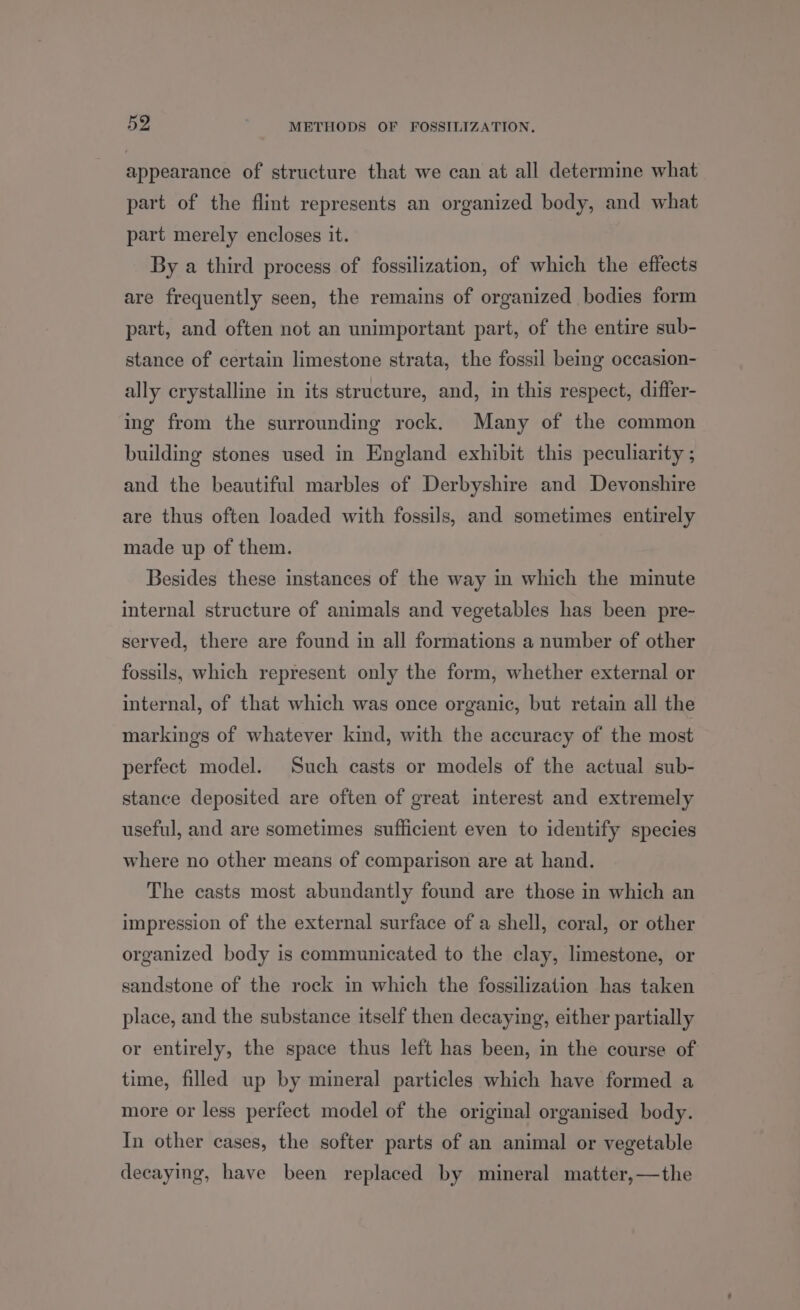 appearance of structure that we can at all determine what part of the flint represents an organized body, and what part merely encloses it. By a third process of fossilization, of which the effects are frequently seen, the remains of organized bodies form part, and often not an unimportant part, of the entire sub- stance of certain limestone strata, the fossil beg occasion- ally crystalline in its structure, and, in this respect, differ- ing from the surrounding rock. Many of the common building stones used in England exhibit this peculiarity ; and the beautiful marbles of Derbyshire and Devonshire are thus often loaded with fossils, and sometimes entirely made up of them. Besides these instances of the way in which the minute internal structure of animals and vegetables has been pre- served, there are found in all formations a number of other fossils, which represent only the form, whether external or internal, of that which was once organic, but retain all the markings of whatever kind, with the accuracy of the most perfect model. Such casts or models of the actual sub- stance deposited are often of great interest and extremely useful, and are sometimes sufficient even to identify species where no other means of comparison are at hand. The casts most abundantly found are those in which an impression of the external surface of a shell, coral, or other organized body is communicated to the clay, limestone, or sandstone of the rock in which the fossilization has taken place, and the substance itself then decaying, either partially or entirely, the space thus left has been, in the course of time, filled up by mineral particles which have formed a more or less perfect model of the original organised body. In other cases, the softer parts of an animal or vegetable decaying, have been replaced by mineral matter,—the