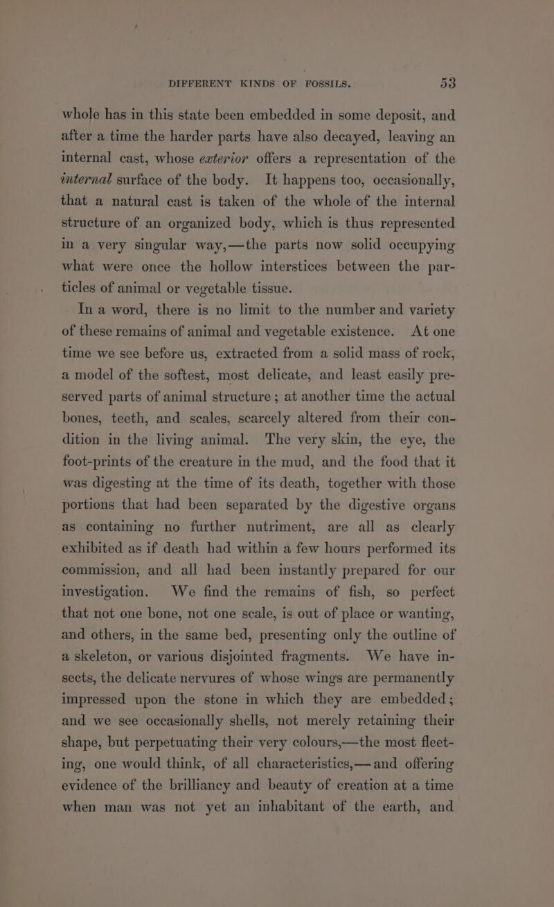 DIFFERENT KINDS OF FOSSILS. 590 whole has in this state been embedded in some deposit, and after a time the harder parts have also decayed, leaving an internal cast, whose exterior offers a representation of the internal surface of the body. It happens too, occasionally, that a natural cast is taken of the whole of the internal structure of an organized body, which is thus represented in a very singular way,—the parts now solid occupying what were once the hollow interstices between the par- ticles of animal or vegetable tissue. In a word, there is no limit to the number and variety of these remains of animal and vegetable existence. At one time we see before us, extracted from a solid mass of rock, a model of the softest, most delicate, and least easily pre- served parts of animal structure ; at another time the actual bones, teeth, and scales, scarcely altered from their con- dition in the living animal. The very skin, the eye, the foot-prints of the creature in the mud, and the food that it was digesting at the time of its death, together with those portions that had been separated by the digestive organs as containing no further nutriment, are all as clearly exhibited as if death had within a few hours performed its commission, and all had been instantly prepared for our investigation. We find the remains of fish, so perfect that not one bone, not one scale, is out of place or wanting, and others, in the same bed, presenting only the outline of a skeleton, or various disjointed fragments. We have in- sects, the delicate nervures of whose wings are permanently impressed upon the stone in which they are embedded; and we see occasionally shells, not merely retaining their shape, but perpetuating their very colours,—the most fleet- ing, one would think, of all characteristics,— and offering evidence of the brilliancy and beauty of creation at a time when man was not yet an inhabitant of the earth, and