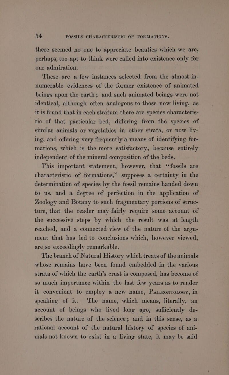 id there seemed no one to appreciate beauties which we are, perhaps, too apt to think were called into existence only for our admiration. These are a few instances selected from the almost in- numerable evidences of the former existence of animated beings upon the earth; and such animated beings were not identical, although often analogous to those now living, as it is found that in each stratum there are species characteris- tic of that particular bed, differmg from the species of similar animals or vegetables in other strata, or now liy- ing, and offering very frequently a means of identifying for- mations, which is the more satisfactory, because entirely independent of the mineral composition of the beds. This important statement, however, that “fossils are characteristic of formations,” supposes a certainty in the determination of species by the fossil remains handed down to us, and a degree of perfection in the application of Zoology and Botany to such fragmentary portions of struc- ture, that the reader may fairly require some account of the successive steps by which the result was at length reached, and a connected view of the nature of the argu- ment that has led to conclusions which, however viewed, are so exceedingly remarkable. The branch of Natural History which treats of the animals whose remains have been found embedded in the various strata of which the earth’s crust is composed, has become of so much importance within the last few years as to render it convenient to employ a new name, Patzonroxoey, in speaking of it. The name, which means, literally, an account of beings who lived long ago, sufficiently de- scribes the nature of the science; and in this sense, as a rational account of the natural history of species of ani- mals not known to exist in a living state, it may be said