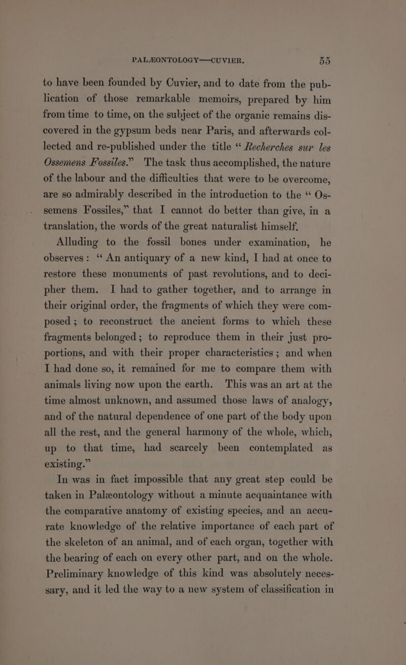 to have been founded by Cuvier, and to date from the pub- lication of those remarkable memoirs, prepared by him from time to time, on the subject of the organic remains dis- covered in the gypsum beds near Paris, and afterwards col- lected and re-published under the title “ Recherches sur les _ Ossemens Fossiles.” 'The task thus accomplished, the nature of the labour and the difficulties that were to be overcome, are so admirably described in the introduction to the “ Os- semens Fossiles,” that I cannot do better than give, in a translation, the words of the great naturalist himself, Alluding to the fossil bones under examination, he observes: ‘‘ An antiquary of a new kind, I had at once to restore these monuments of past revolutions, and to deci- pher them. I had to gather together, and to arrange in their original order, the fragments of which they were com- posed ; to reconstruct the ancient forms to which these fragments belonged; to reproduce them in their just pro- portions, and with their proper characteristics ; and when I had done so, it remained for me to compare them with animals living now upon the earth. This was an art at the time almost unknown, and assumed those laws of analogy, and of the natural dependence of one part of the body upon all the rest, and the general harmony of the whole, which, up to that time, had scarcely been contemplated as existing.” In was in fact impossible that any great step could be taken in Paleontology without a minute acquaintance with the comparative anatomy of existing species, and an accu- rate knowledge of the relative importance of each part of the skeleton of an animal, and of each organ, together with the bearing of each on every other part, and on the whole. Preliminary knowledge of this kind was absolutely neces- sary, and it led the way to a new system of classification in
