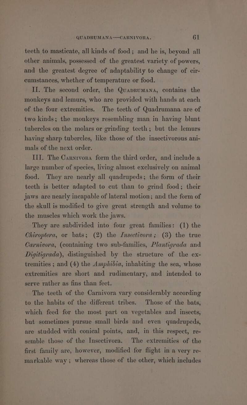 teeth to masticate, all kinds of food; and he is, beyond all other animals, possessed of the greatest variety of powers, and the greatest degree of adaptability to change of cir- cumstances, whether of temperature or food. II. The second order, the QuaprumMANA, contains the monkeys and lemurs, who are provided with hands at each of the four extremities. The teeth of Quadrumana are of two kinds; the monkeys resembling man in having blunt . tubercles on the molars or grinding teeth; but the lemurs having sharp tubercles, like those of the insectivorous ani- mals of the next order. III. The Carnrvora form the third order, and include a large number of species, living almost exclusively on animal food. They are nearly all quadrupeds; the form of their teeth is better adapted to cut than to grind food; their jaws are nearly incapable of lateral motion; and the form of the skull is modified to give great strength and volume to the muscles which work the jaws. They are subdivided into four great families: (1) the Chiroptera, or bats; (2) the Jnsectivora; (3) the true Carnivora, (containing two sub-families, Plantigrada and Digitigrada), distinguished by the structure of the ex- tremities ; and (4) the Amphibia, inhabiting the sea, whose extremities are short and rudimentary, and intended to serve rather as fins than feet. The teeth of the Carnivora vary considerably according to the habits of the different tribes. Those of the bats, which feed for the most part on vegetables and insects, but sometimes pursue small birds and even quadrupeds, are studded with conical points, and, in this respect, re- semble those of the Insectivora. The extremities of the first family are, however, modified for flight in a very re- markable way ; whereas those of the other, which includes