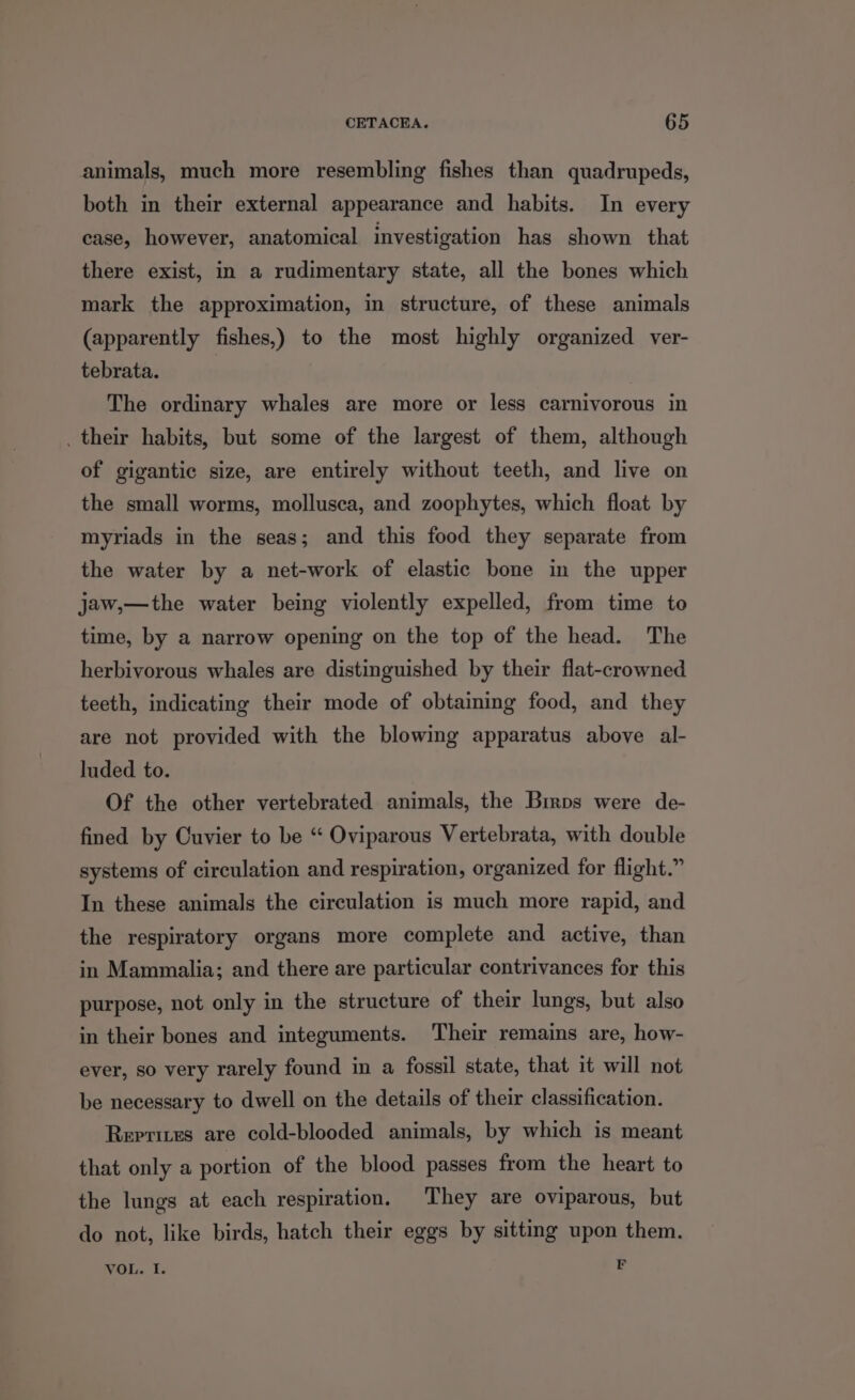 animals, much more resembling fishes than quadrupeds, both in their external appearance and habits. In every case, however, anatomical investigation has shown that there exist, in a rudimentary state, all the bones which mark the approximation, in structure, of these animals (apparently fishes,) to the most highly organized ver- tebrata. The ordinary whales are more or less carnivorous in ._ their habits, but some of the largest of them, although of gigantic size, are entirely without teeth, and live on the small worms, mollusca, and zoophytes, which float by myriads in the seas; and this food they separate from the water by a net-work of elastic bone in the upper jaw,—the water being violently expelled, from time to time, by a narrow opening on the top of the head. The herbivorous whales are distinguished by their flat-crowned teeth, indicating their mode of obtaining food, and they are not provided with the blowing apparatus above al- luded to. Of the other vertebrated animals, the Bimps were de- fined by Cuvier to be “ Oviparous Vertebrata, with double systems of circulation and respiration, organized for flight.” In these animals the circulation is much more rapid, and the respiratory organs more complete and active, than in Mammalia; and there are particular contrivances for this purpose, not only in the structure of their lungs, but also in their bones and integuments. Their remains are, how- ever, so very rarely found in a fossil state, that it will not be necessary to dwell on the details of their classification. Reprites are cold-blooded animals, by which is meant that only a portion of the blood passes from the heart to the lungs at each respiration, They are oviparous, but do not, like birds, hatch their eggs by sittmg upon them. VOL. I. F