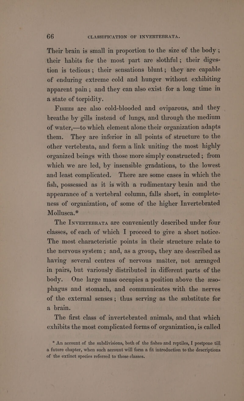 Their brain is small in proportion to the size of the body ; their habits for the most part are slothful; their diges- tion is tedious; their sensations blunt; they are capable of enduring extreme cold and hunger without exhibiting apparent pain; and they can also exist: for a long time in a state of torpidity. Fisuzs are also cold-blooded and oviparous, and they breathe by gills instead of lungs, and through the medium of water,—to which element alone their organization adapts them. They are inferior in all points of structure to the other vertebrata, and form a link uniting the most highly organized beings with those more simply constructed ; from which we are led, by insensible gradations, to the lowest and least complicated. There are some cases in which the fish, possessed as it is with a rudimentary brain and the ~ appearance of a vertebral column, falls short, in complete- ness of organization, of some of the higher Invertebrated Mollusca.* The Inverreprata are conveniently described under four classes, of each of which I proceed to give a short notice. The most characteristic points in their structure relate to the nervous system ; and, as a group, they are described as having several centres of nervous maiter, not arranged in pairs, but variously distributed in different parts of the body. One large mass occupies a position above the eso- phagus and stomach, and communicates with the nerves of the external senses; thus serving as the substitute for a brain. The first class of invertebrated animals, and that which exhibits the most complicated forms of organization, is called * An account of the subdivisions, both of the fishes and reptiles, I postpone till a future chapter, when such account will form a fit introduction to the descriptions of the extinct species referred to those classes.
