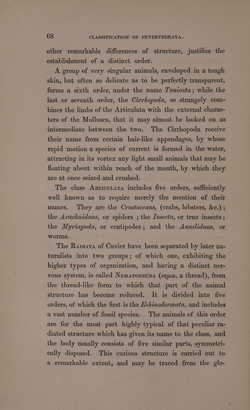 other remarkable differences of structure, justifies the establishment of a distinct order. A group of very singular animals, enveloped in a tough skin, but often so delicate as to be perfectly transparent, forms a sixth order, under the name 7wnicata; while the last or seventh order, the Cirrhopoda, so strangely com- bines the limbs of the Articulata with the external charac- ters of the Mollusca, that it may almost be looked on as intermediate between the two. The Cirrhopoda receive their name from certain hair-like appendages, by whose rapid motion a species of current is formed in the water, attracting in its vortex any light small animals that may be floating about within reach of the mouth, by which they are at once seized and crushed. The class Arricunata includes five orders, sufficiently well known as to require merely the mention of their names. They are the Crustaceans, (crabs, lobsters, &c.) ; the Arachnidans, or spiders ; the Jnsecta, or true insects ; the Myriapoda, or centipedes; and the Annelidans, or worms. The Raprara of Cuvier have been separated by later na- turalists into two groups; of which one, exhibiting the higher types of organization, and having a distinct ner- vous system, is called Nematonzura (yywa, a thread), from the thread-like form to which that part of the animal structure has become reduced. It is divided into five orders, of which the first is the Hchinodermata, and includes a vast number of fossil species. The animals of this order are for the most part highly typical of that peculiar ra- diated structure which has given its name to the class, and the body usually consists of five similar parts, symmetri- cally disposed. This curious structure is carried out to a remarkable extent, and may be traced from the glo-