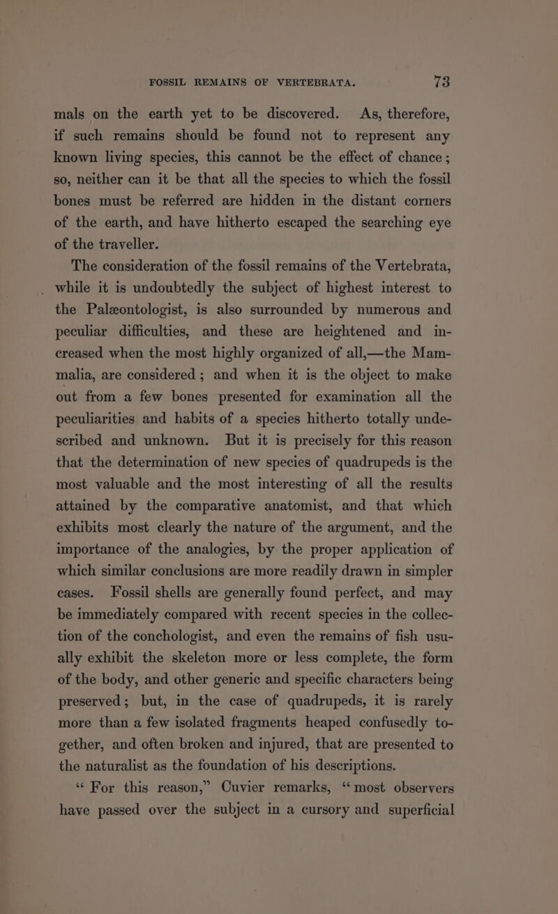 mals on the earth yet to be discovered. As, therefore, if such remains should be found not to represent any known living species, this cannot be the effect of chance ; so, neither can it be that all the species to which the fossil bones must be referred are hidden in the distant corners of the earth, and have hitherto escaped the searching eye of the traveller. The consideration of the fossil remains of the Vertebrata, _ while it is undoubtedly the subject of highest interest to the Paleontologist, is also surrounded by numerous and peculiar difficulties, and these are heightened and in- creased when the most highly organized of all,—the Mam- malia, are considered ; and when it is the object to make out from a few bones presented for examination all the peculiarities and habits of a species hitherto totally unde- scribed and unknown. But it is precisely for this reason that the determination of new species of quadrupeds is the most valuable and the most interesting of all the results attained by the comparative anatomist, and that which exhibits most clearly the nature of the argument, and the importance of the analogies, by the proper application of which similar conclusions are more readily drawn in simpler cases. Fossil shells are generally found perfect, and may be immediately compared with recent species in the collec- tion of the conchologist, and even the remains of fish usu- ally exhibit the skeleton more or less complete, the form of the body, and other generic and specific characters being preserved; but, in the case of quadrupeds, it is rarely more than a few isolated fragments heaped confusedly to- gether, and often broken and injured, that are presented to the naturalist as the foundation of his descriptions. ‘“ For this reason,” Cuvier remarks, ‘‘ most observers have passed over the subject in a cursory and superficial