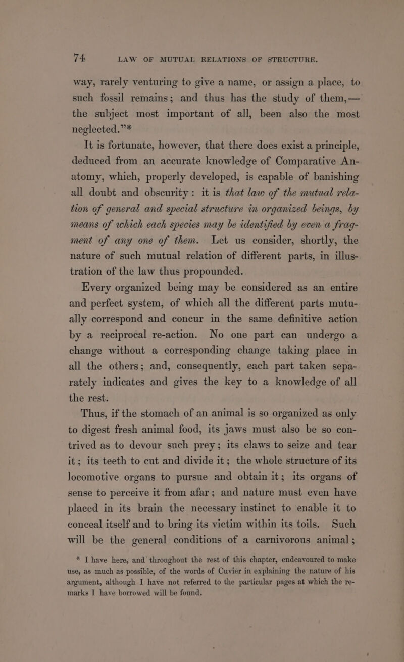 way, rarely venturing to give a name, or assign a place, to such fossil remains; and thus has the study of them,— the subject most important of all, been also the most neglected.”* It is fortunate, however, that there does exist a principle, deduced from an accurate knowledge of Comparative An- atomy, which, properly developed, is capable of banishing all doubt and obscurity: it is that law of the mutual rela- tion of general and special structure in organized beings, by means of which each species may be identified by even a frag- ment of any one of them. Let us consider, shortly, the nature of such mutual relation of different parts, in illus- tration of the law thus propounded. Every organized being may be considered as an entire and perfect system, of which all the different parts mutu- ally correspond and concur in the same definitive action by a reciprocal re-action. No one part can undergo a change without a corresponding change taking place in all the others; and, consequently, each part taken sepa- rately indicates and gives the key to a knowledge of all the rest. Thus, if the stomach of an animal is so organized as only to digest fresh animal food, its jaws must also be so con- trived as to devour such prey; its claws to seize and tear it; its teeth to cut and divide it; the whole structure of its locomotive organs to pursue and obtain it; its organs of sense to perceive it from afar; and nature must even have placed in its brain the necessary instinct to enable it to conceal itself and to bring its victim within its toils. Such will be the general conditions of a carnivorous animal ; * T have here, and throughout the rest of this chapter, endeavoured to make use, as much as possible, of the words of Cuvier in explaining the nature of his argument, although I have not referred to the particular pages at which the re- marks I have borrowed will be found.