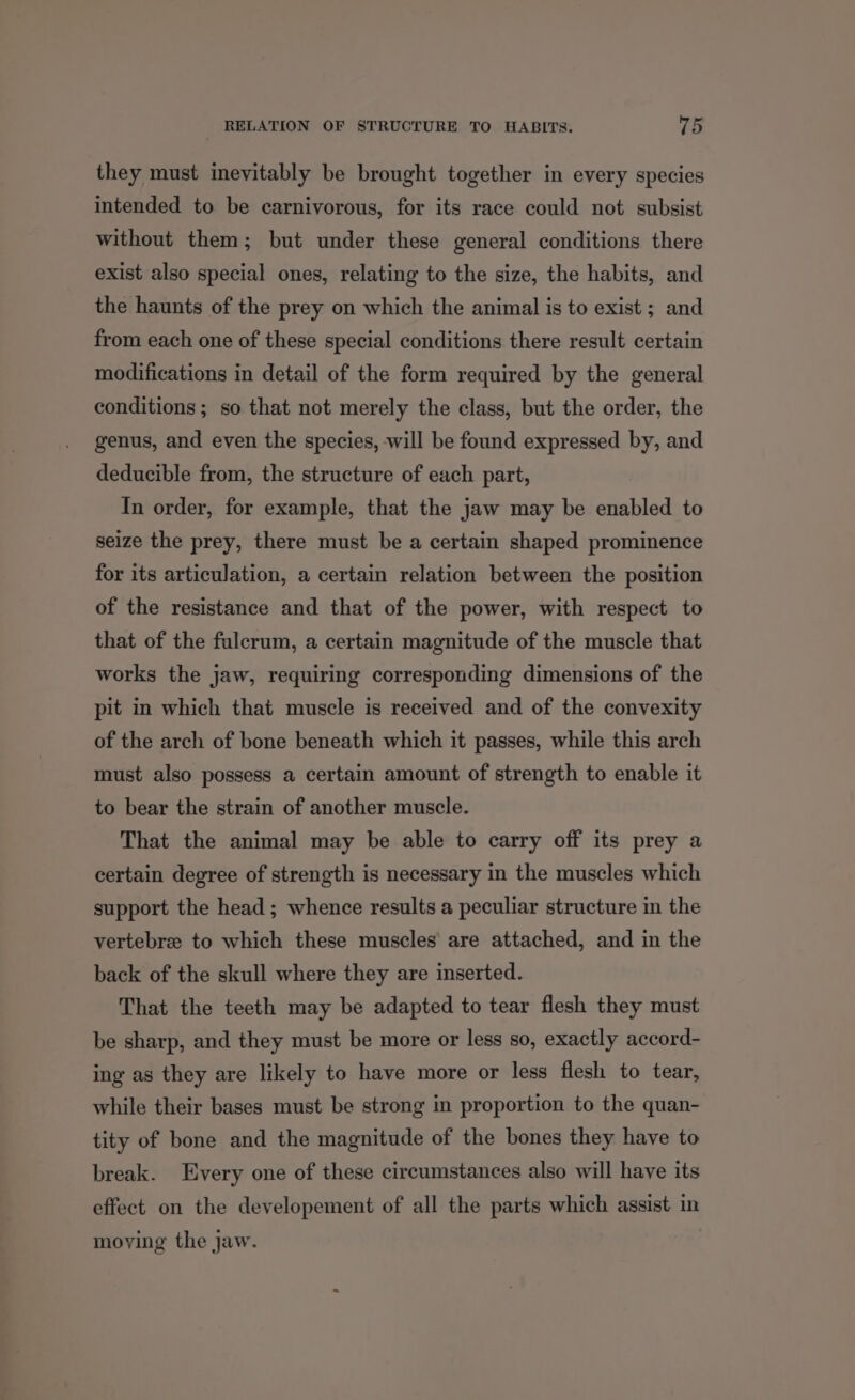 they must inevitably be brought together in every species intended to be carnivorous, for its race could not subsist without them; but under these general conditions there exist also special ones, relating to the size, the habits, and the haunts of the prey on which the animal is to exist ; and from each one of these special conditions there result certain modifications in detail of the form required by the general conditions; so that not merely the class, but the order, the genus, and even the species, will be found expressed by, and deducible from, the structure of each part, In order, for example, that the jaw may be enabled to seize the prey, there must be a certain shaped prominence for its articulation, a certain relation between the position of the resistance and that of the power, with respect to that of the fulcrum, a certain magnitude of the muscle that works the jaw, requiring corresponding dimensions of the pit in which that muscle is received and of the convexity of the arch of bone beneath which it passes, while this arch must also possess a certain amount of strength to enable it to bear the strain of another muscle. That the animal may be able to carry off its prey a certain degree of strength is necessary in the muscles which support the head; whence results a peculiar structure in the vertebree to which these muscles are attached, and in the back of the skull where they are inserted. That the teeth may be adapted to tear flesh they must be sharp, and they must be more or less so, exactly accord- ing as they are likely to have more or less flesh to tear, while their bases must be strong in proportion to the quan- tity of bone and the magnitude of the bones they have to break. Every one of these circumstances also will have its effect on the developement of all the parts which assist in moying the jaw.