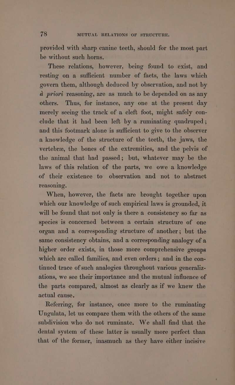 provided with sharp canine teeth, should for the most part be without such horns. These relations, however, being found to exist, and resting on a sufficient number of facts, the laws which govern them, although deduced by observation, and not by a priori reasoning, are as much to be depended on as any others. Thus, for instance, any one at the present day merely seeing the track of a cleft foot, might safely con- clude that it had been left by a ruminating quadruped ; and this footmark alone is sufficient to give to the observer a knowledge of the structure of the teeth, the jaws, the vertebrae, the bones of the extremities, and the pelvis of the animal that had passed; but, whatever may be the laws of this relation of the parts, we owe a knowledge of their existence to observation and not to abstract reasoning. When, however, the facts are brought together upon which our knowledge of such empirical laws is grounded, it will be found that not only is there a consistency so far as Species is concerned between a certain structure of one organ and a corresponding structure of another; but the same consistency obtains, and a corresponding analogy of a higher order exists, in those more comprehensive groups which are called families, and even orders; and in the con- tinued trace of such analogies throughout various generaliz- ations, we see their importance and the mutual influence of the parts compared, almost as clearly as if we knew the actual cause. Referring, for instance, once more to the ruminating Ungulata, let us compare them with the others of the same subdivision who do not ruminate. We shall find that the dental system of these latter is usually more perfect than that of the former, inasmuch as they have either incisive