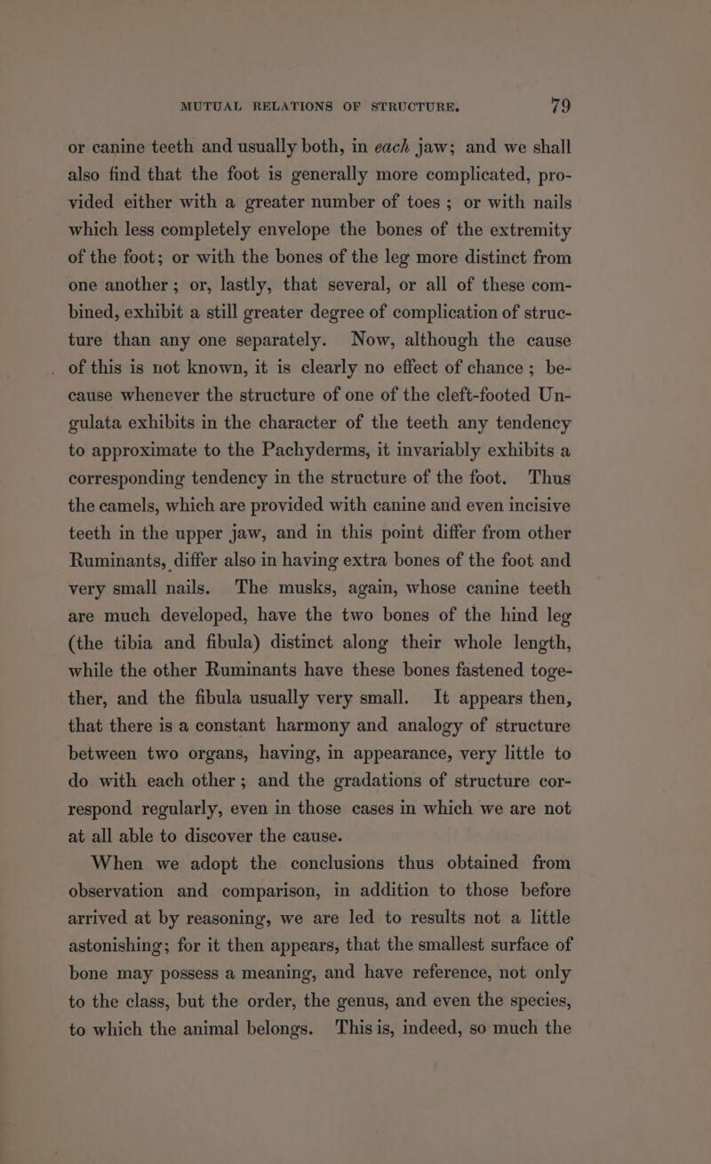 or canine teeth and usually both, in each jaw; and we shall also find that the foot is generally more complicated, pro- vided either with a greater number of toes ; or with nails which less completely envelope the bones of the extremity of the foot; or with the bones of the leg more distinct from one another ; or, lastly, that several, or all of these com- bined, exhibit a still greater degree of complication of struc- ture than any one separately. Now, although the cause . of this is not known, it is clearly no effect of chance ; be- cause whenever the structure of one of the cleft-footed Un- gulata exhibits in the character of the teeth any tendency to approximate to the Pachyderms, it invariably exhibits a corresponding tendency in the structure of the foot. Thus the camels, which are provided with canine and even incisive teeth in the upper jaw, and in this point differ from other Ruminants, differ also in having extra bones of the foot and very small nails. The musks, again, whose canine teeth are much developed, have the two bones of the hind leg (the tibia and fibula) distinct along their whole length, while the other Ruminants have these bones fastened toge- ther, and the fibula usually very small. It appears then, that there is a constant harmony and analogy of structure between two organs, having, in appearance, very little to do with each other; and the gradations of structure cor- respond regularly, even in those cases in which we are not at all able to discover the cause. When we adopt the conclusions thus obtained from observation and comparison, in addition to those before arrived at by reasoning, we are led to results not a little astonishing; for it then appears, that the smallest surface of bone may possess a meaning, and have reference, not only to the class, but the order, the genus, and even the species, to which the animal belongs. Thisis, indeed, so much the