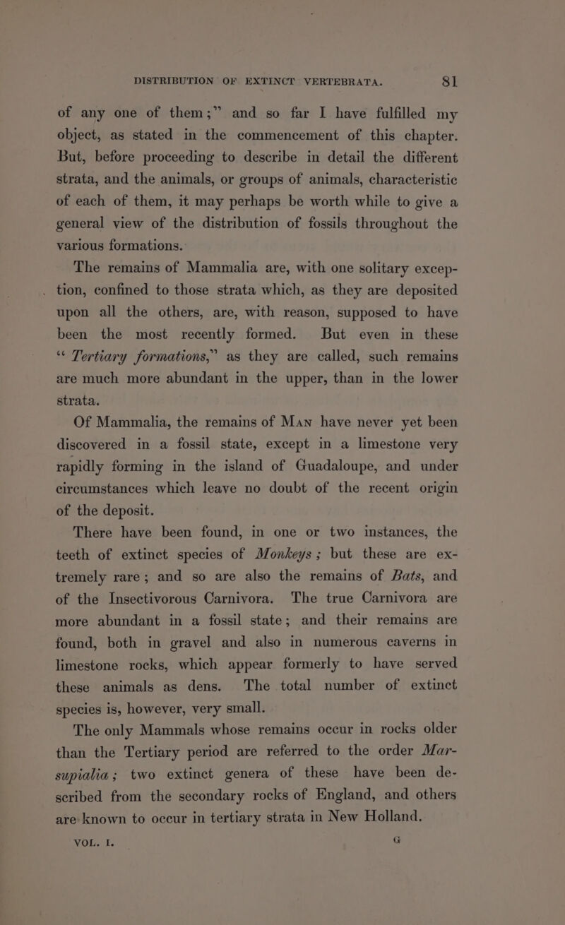 of any one of them;” and so far I have fulfilled my object, as stated in the commencement of this chapter. But, before proceeding to describe in detail the different strata, and the animals, or groups of animals, characteristic of each of them, it may perhaps be worth while to give a general view of the distribution of fossils throughout the various formations. The remains of Mammalia are, with one solitary excep- . tion, confined to those strata which, as they are deposited upon all the others, are, with reason, supposed to have been the most recently formed. But even in these ‘“* Tertiary formations,’ as they are called, such remains are much more abundant in the upper, than in the lower strata. Of Mammalia, the remains of Man have never yet been discovered in a fossil state, except in a limestone very rapidly forming in the island of Guadaloupe, and under circumstances which leave no doubt of the recent origin of the deposit. There have been found, in one or two instances, the teeth of extinct species of Monkeys; but these are ex- tremely rare; and so are also the remains of Bats, and of the Insectivorous Carnivora. The true Carnivora are more abundant in a fossil state; and their remains are found, both in gravel and also in numerous caverns in limestone rocks, which appear formerly to have served these animals as dens. The total number of extinct species is, however, very small. The only Mammals whose remains occur in rocks older than the Tertiary period are referred to the order Mar- supiahia ; two extinct genera of these have been de- scribed from the secondary rocks of England, and others are known to occur in tertiary strata in New Holland. VOL. I. G