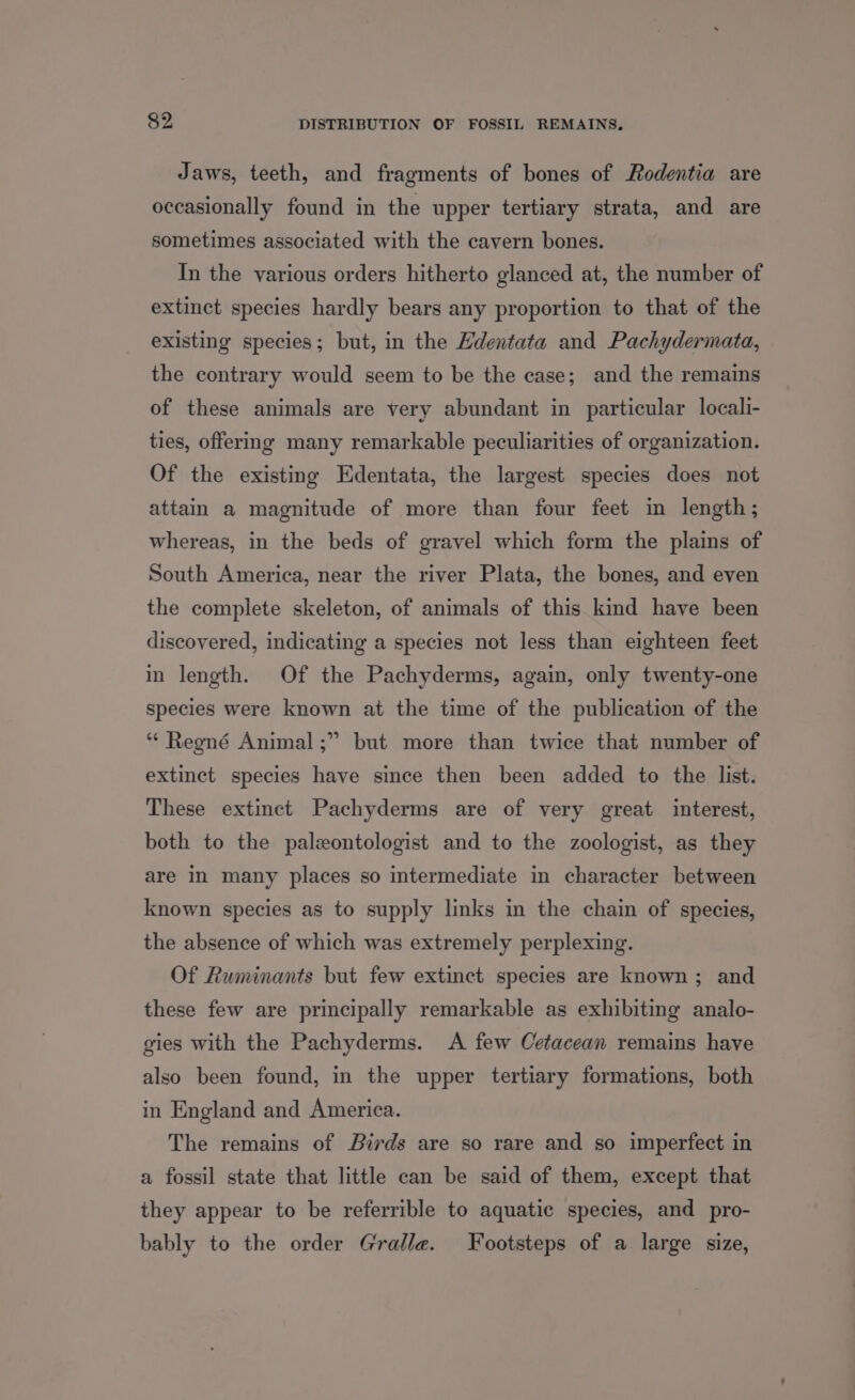 Jaws, teeth, and fragments of bones of Rodentia are occasionally found in the upper tertiary strata, and are sometimes associated with the cavern bones. In the various orders hitherto glanced at, the number of extinct species hardly bears any proportion to that of the existing species; but, in the Hdentata and Pachydermata, the contrary would seem to be the case; and the remains of these animals are very abundant in particular locali- ties, offering many remarkable peculiarities of organization. Of the existing Edentata, the largest species does not attain a magnitude of more than four feet in length; whereas, in the beds of gravel which form the plains of South America, near the river Plata, the bones, and even the complete skeleton, of animals of this kind have been discovered, indicating a species not less than eighteen feet in length. Of the Pachyderms, again, only twenty-one species were known at the time of the publication of the ‘“‘ Regné Animal ;” but more than twice that number of extinct species have since then been added to the list. These extinct Pachyderms are of very great interest, both to the paleontologist and to the zoologist, as they are in many places so intermediate in character between known species as to supply links in the chain of species, the absence of which was extremely perplexing. Of Ruminants but few extinct species are known; and these few are principally remarkable as exhibiting analo- gies with the Pachyderms. A few Cetacean remains have also been found, in the upper tertiary formations, both in England and America. The remains of Birds are so rare and so imperfect in a fossil state that little can be said of them, except that they appear to be referrible to aquatic species, and pro- bably to the order Gralle. Footsteps of a large size,