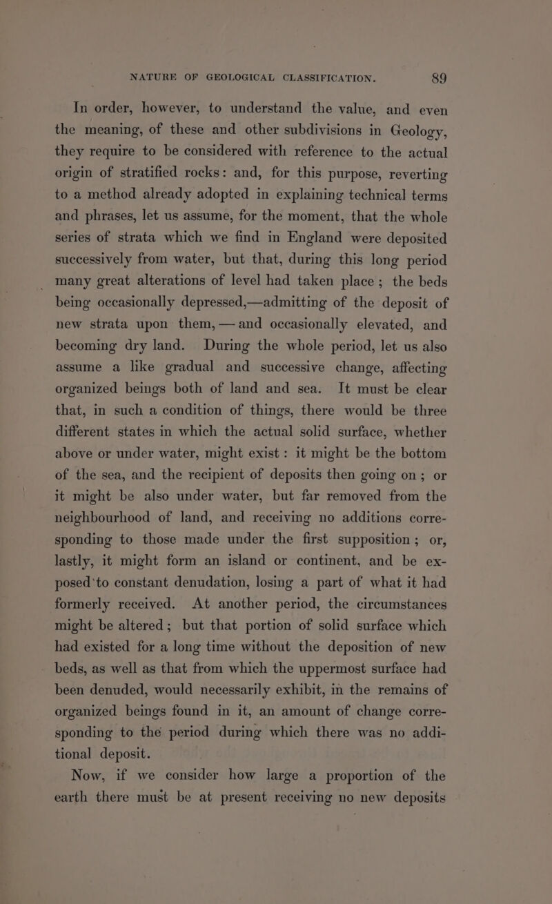 In order, however, to understand the value, and even the meaning, of these and other subdivisions in Geology, they require to be considered with reference to the actual origin of stratified rocks: and, for this purpose, reverting to a method already adopted in explaining technical terms and phrases, let us assume, for the moment, that the whole series of strata which we find in England were deposited successively from water, but that, during this long period many great alterations of level had taken place; the beds being occasionally depressed,—admitting of the deposit of new strata upon them,— and occasionally elevated, and becoming dry land. During the whole period, let us algo assume a like gradual and successive change, affecting organized beings both of land and sea. It must be clear that, in such a condition of things, there would be three different states in which the actual solid surface, whether above or under water, might exist: it might be the bottom of the sea, and the recipient of deposits then going on; or it might be also under water, but far removed from the neighbourhood of land, and receiving no additions corre- sponding to those made under the first supposition ; or, lastly, it might form an island or continent, and be ex- posed ‘to constant denudation, losing a part of what it had formerly received. At another period, the circumstances might be altered; but that portion of solid surface which had existed for a long time without the deposition of new _ beds, as well as that from which the uppermost surface had been denuded, would necessarily exhibit, in the remains of organized beings found in it, an amount of change corre- sponding to the period during which there was no addi- tional deposit. Now, if we consider how large a proportion of the earth there must be at present receiving no new deposits