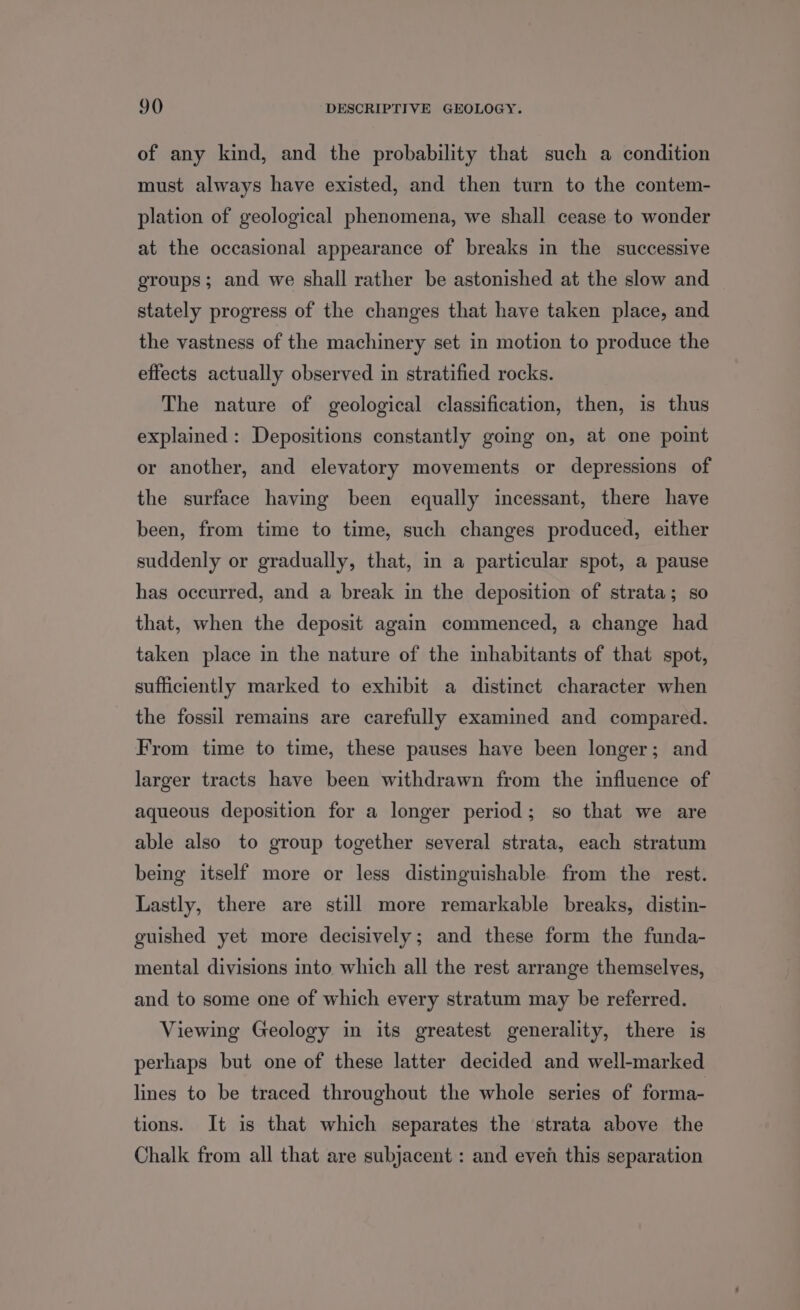 of any kind, and the probability that such a condition must always have existed, and then turn to the contem- plation of geological phenomena, we shall cease to wonder at the occasional appearance of breaks in the successive groups; and we shall rather be astonished at the slow and stately progress of the changes that have taken place, and the vastness of the machinery set in motion to produce the effects actually observed in stratified rocks. The nature of geological classification, then, is thus explained: Depositions constantly going on, at one point or another, and elevatory movements or depressions of the surface having been equally incessant, there have been, from time to time, such changes produced, either suddenly or gradually, that, in a particular spot, a pause has occurred, and a break in the deposition of strata; so that, when the deposit again commenced, a change had taken place in the nature of the mhabitants of that spot, sufficiently marked to exhibit a distinct character when the fossil remains are carefully examined and compared. From time to time, these pauses have been longer; and larger tracts have been withdrawn from the influence of aqueous deposition for a longer period; so that we are able also to group together several strata, each stratum being itself more or less distinguishable from the rest. Lastly, there are still more remarkable breaks, distin- guished yet more decisively; and these form the funda- mental divisions into which all the rest arrange themselves, and to some one of which every stratum may be referred. Viewing Geology in its greatest generality, there is perhaps but one of these latter decided and well-marked lines to be traced throughout the whole series of forma- tions. It is that which separates the strata above the Chalk from all that are subjacent : and even this separation