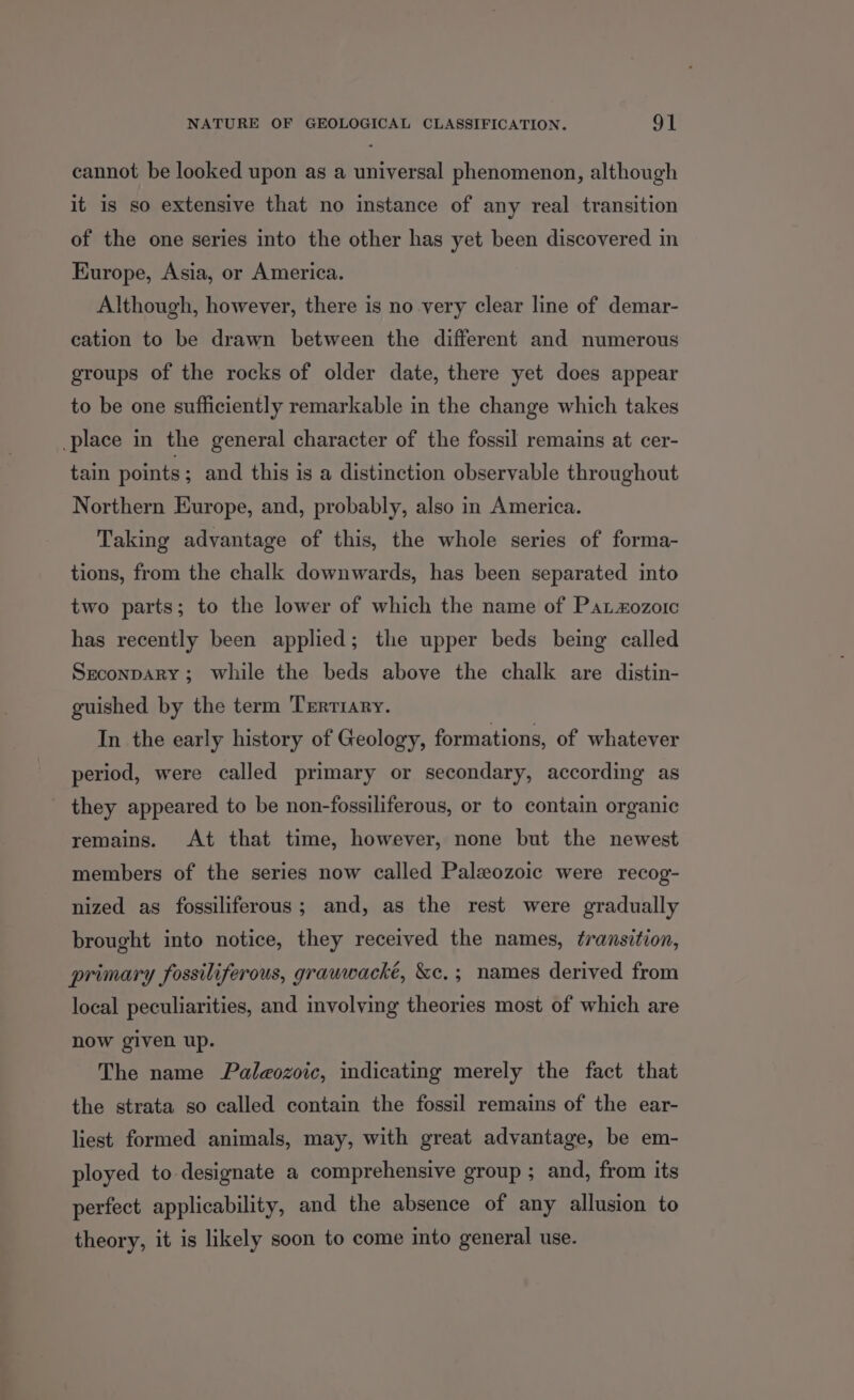 cannot be looked upon as a universal phenomenon, although it is so extensive that no instance of any real transition of the one series into the other has yet been discovered in Kurope, Asia, or America. Although, however, there is no very clear line of demar- cation to be drawn between the different and numerous groups of the rocks of older date, there yet does appear to be one sufficiently remarkable in the change which takes place in the general character of the fossil remains at cer- tain points ; and this is a distinction observable throughout Northern Europe, and, probably, also in America. Taking advantage of this, the whole series of forma- tions, from the chalk downwards, has been separated into two parts; to the lower of which the name of Patzozorc has recently been applied; the upper beds being called SreconpARY; while the beds above the chalk are distin- guished by the term Tertiary. In the early history of Geology, formations, of whatever period, were called primary or secondary, according as they appeared to be non-fossiliferous, or to contain organic remains. At that time, however, none but the newest members of the series now called Paleozoic were recog- nized as fossiliferous; and, as the rest were gradually brought into notice, they received the names, transition, primary fossiliferous, grauwwacké, &amp;c,; names derived from local peculiarities, and involving theories most of which are now given up. The name Paleozoic, indicating merely the fact that the strata so called contain the fossil remains of the ear- liest formed animals, may, with great advantage, be em- ployed to designate a comprehensive group ; and, from its perfect applicability, and the absence of any allusion to theory, it is likely soon to come into general use.