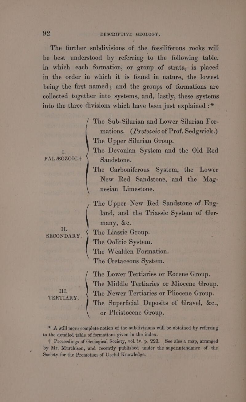 The further subdivisions of the fossiliferous rocks will be best understood by referring to the following table, in which each formation, or group of strata, is placed in the order in which it is found in nature, the lowest being the first named; and the groups of formations are collected together into systems, and, lastly, these systems into the three divisions which have been just explained : * / The Sub-Silurian and Lower Silurian For- mations. (Protozoic of Prof. Sedgwick.) The Upper Silurian Group. The Devonian System and the Old Red Sandstone. i, PALOZOIC.+ The Carboniferous System, the Lower New Red Sandstone, and the Mag- nesian Limestone. The Upper New Red Sandstone of Eng- land, and the Triassic System of Ger- many, &amp;c. IT. SECONDARY, ) Lhe Liassic Group. The Oolitic System. The Wealden Formation. The Cretaceous System. The Lower Tertiaries or Hocene Group. The Middle Tertiaries or Miocene Group. The Newer Tertiaries or Pliocene Group. The Superficial Deposits of Gravel, &amp;c., or Pleistocene Group. x21; TERTIARY. * A still more complete notion of the subdivisions will be obtained by referring to the detailed table of formations given in the index. + Proceedings of Geological Society, vol. iv. p. 223. See also a map, arranged by Mr. Murchison, and recently published under the superintendance of the Society for the Promotion of Useful Knowledge.
