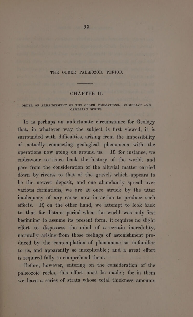 THE OLDER PALAOZOIC PERIOD. CHAPTER II. ORDER OF ARRANGEMENT OF THE OLDER FORMATIONS.—CUMBRIAN AND CAMBRIAN SERIES. Ir is perhaps an unfortunate circumstance for Geology that, in whatever way the subject is first viewed, it is surrounded with difficulties, arising from the impossibility of actually connecting geological phenomena with the operations now going on around us. If, for instance, we endeavour to trace back the history of the world, and pass from the consideration of the alluvial matter carried down by rivers, to that of the gravel, which appears to be the newest deposit, and one abundantly spread over various formations, we are at once struck by the utter inadequacy of any cause now in action to produce such effects. If, on the other hand, we attempt to look back to that far distant period when the world was only first beginning to assume its present form, it requires no slight effort to dispossess the mind of a certain incredulity, naturally arising from those feelings of astonishment pro- duced by the contemplation of phenomena so unfamiliar to us, and apparently so inexplicable; and a great effort is required fully to comprehend them. Before, however, entering on the consideration of the paleozoic rocks, this effort must be made; for in them we have a series of strata whose total thickness amounts