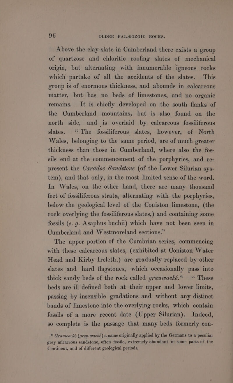 Above the clay-slate in Cumberland there exists a group of quartzose and chloritic roofing slates of mechanical origin, but alternating with innumerable igneous rocks which partake of all the accidents of the slates. This group is of enormous thickness, and abounds in calcareous matter, but has no beds of limestones, and no organic remains. It is chiefly developed on the south flanks of the Cumberland mountains, but is also found on the north side, and is overlaid by calcareous fossiliferous slates. ‘ The fossiliferous slates, however, of North Wales, belonging to the same period, are of much greater thickness than those in Cumberland, where also the fos- sils end at the commencement of the porphyries, and re- present the Caradoc Sandstone (of the Lower Silurian sys- tem), and that only, in the most limited sense of the word. In Wales, on the other hand, there are many thousand feet of fossiliferous strata, alternating with the porphyries, below the geological level of the Coniston limestone, (the rock overlying the fossiliferous slates,) and containing some fossils (e. g. Asaphus buchii) which have not been seen in Cumberland and Westmoreland sections.” The upper portion of the Cumbrian series, commencing with these calcareous slates, (exhibited at Coniston Water Head and Kirby Ireleth,) are gradually replaced by other slates and hard flagstones, which occasionally pass into thick sandy beds of the rock called grauwacké.* ‘“* These beds are ill defined both at their upper and lower limits, passing by insensible gradations and without any distinct bands of limestone into the overlying rocks, which contain fossils of a more recent date (Upper Silurian). Indeed, so complete is the passage that many beds formerly con- * Grauwacké (grey-wacké) a name originally applied by the Germans to a peculiar grey micaceous sandstone, often fissile, extremely abundant in some parts of the Continent, and of different geological periods.