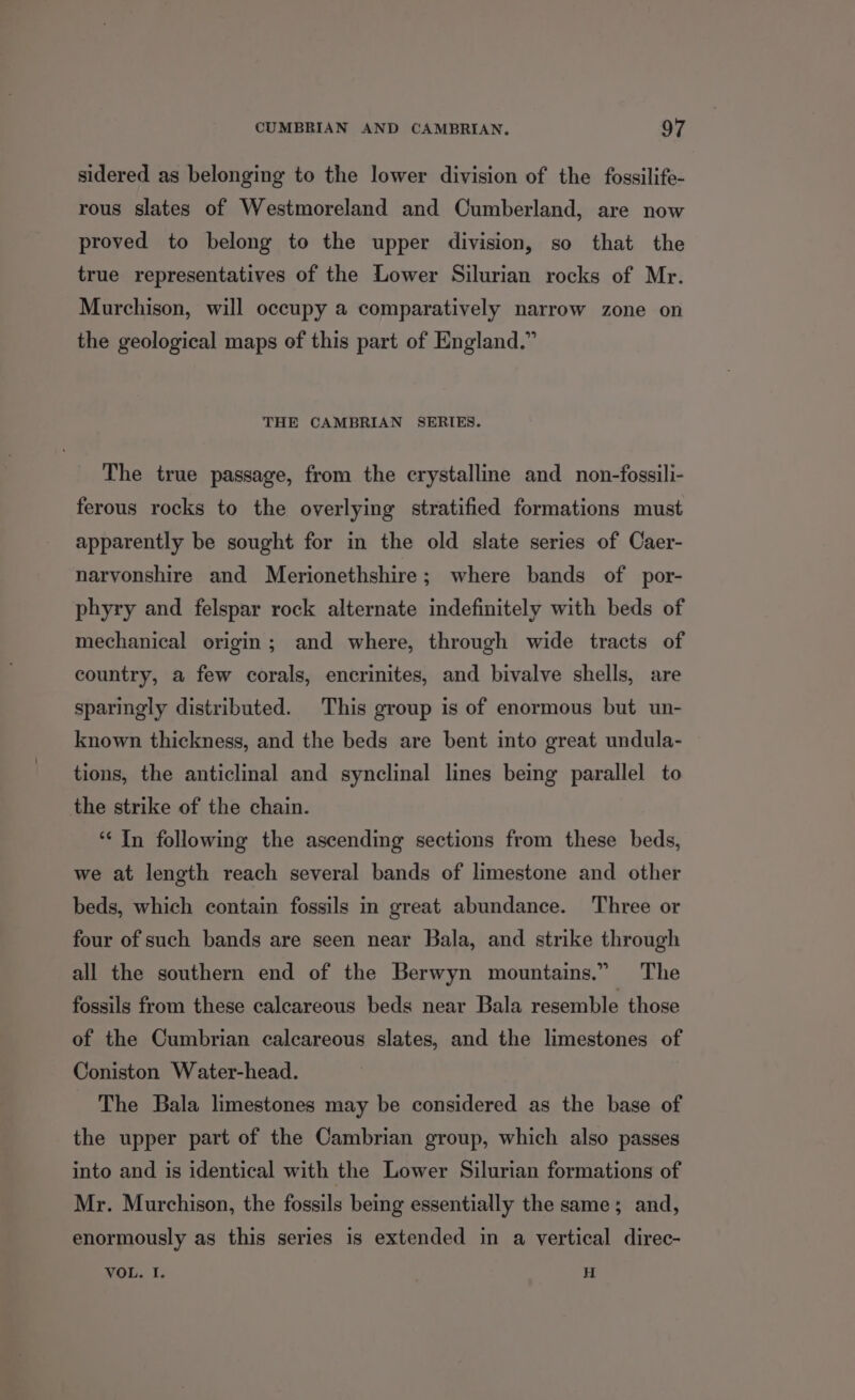 sidered as belonging to the lower division of the fossilife- rous slates of Westmoreland and Cumberland, are now proved to belong to the upper division, so that the true representatives of the Lower Silurian rocks of Mr. Murchison, will occupy a comparatively narrow zone on the geological maps of this part of England.” THE CAMBRIAN SERIES. The true passage, from the crystalline and non-fossili- ferous rocks to the overlying stratified formations must apparently be sought for in the old slate series of Caer- narvonshire and Merionethshire; where bands of por- phyry and felspar rock alternate indefinitely with beds of mechanical origin; and where, through wide tracts of country, a few corals, encrinites, and bivalve shells, are sparingly distributed. This group is of enormous but un- known thickness, and the beds are bent into great undula- tions, the anticlinal and synclinal lines being parallel to the strike of the chain. ‘“‘ In following the ascending sections from these beds, we at length reach several bands of limestone and other beds, which contain fossils in great abundance. Three or four of such bands are seen near Bala, and strike through all the southern end of the Berwyn mountains.” The fossils from these calcareous beds near Bala resemble those of the Cumbrian calcareous slates, and the limestones of Coniston Water-head. The Bala limestones may be considered as the base of the upper part of the Cambrian group, which also passes into and is identical with the Lower Silurian formations of Mr. Murchison, the fossils being essentially the same; and, enormously as this series is extended in a vertical direc- VOL. I. H