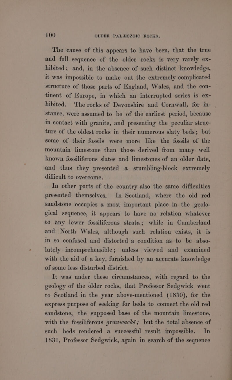 The cause of this appears to have been, that the true and full sequence of the older rocks is very rarely ex- hibited; and, in the absence of such distinct knowledge, it was impossible to make out the extremely complicated structure of those parts of England, Wales, and the con- tinent of Europe, in which an interrupted series is ex- hibited. The rocks of Devonshire and Cornwall, for in- stance, were assumed to be of the earliest period, because in contact with granite, and presenting the peculiar struc- ture of the oldest rocks in their numerous slaty beds; but some of their fossils were more like the fossils of the mountain limestone than those derived from many. well known fossiliferous slates and limestones of an older date, and thus they presented a stumbling-block extremely difficult to overcome. | In other parts of the country also the same difficulties presented themselves. In Scotland, where the old red sandstone occupies a most important place in the geolo- gical sequence, it appears to have no relation whatever to any lower fossiliferous strata; while in Cumberland and North Wales, although such relation exists, it is i so confused and distorted a condition as to be abso- lutely incomprehensible; unless viewed and examined with the aid of a key, furnished by an accurate knowledge of some less disturbed district. It was under these circumstances, with regard to the geology of the older rocks, that Professor Sedgwick went to Scotland in the year above-mentioned (1830), for the express purpose of seeking for beds to connect the old red sandstone, the supposed base of the mountain limestone, with the fossiliferous grawwacké; but the total absence of such beds rendered a successful result impossible. In 1831, Professor Sedgwick, again in search of the sequence