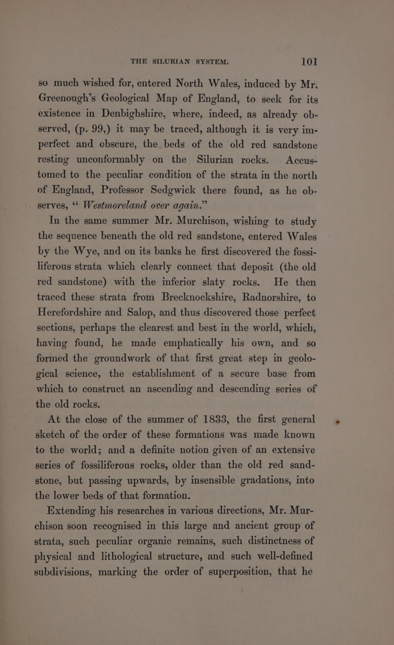 THE SILURIAN SYSTEM. 10f so much wished for, entered North Wales, induced by Mr. Greenough’s Geological Map of England, to seek for its existence in Denbighshire, where, indeed, as already ob- served, (p. 99,) it may be traced, although it is very im- perfect and cbscure, the beds of the old red sandstone resting unconformably on the Silurian rocks. Accus- tomed to the peculiar condition of the strata in the north of England, Professor Sedgwick there found, as he ob- . serves, ‘* Westmoreland over again.” In the same summer Mr. Murchison, wishing to study the sequence beneath the old red sandstone, entered Wales by the Wye, and on its banks he first discovered the fossi- liferous strata which clearly connect that deposit (the old red sandstone) with the inferior slaty rocks. He then traced these strata from Brecknockshire, Radnorshire, to Herefordshire and Salop, and thus discovered those perfect sections, perhaps the clearest and best in the world, which, having found, he made emphatically his own, and so formed the groundwork of that first great step in geolo- gical science, the establishment of a secure base from which to construct an ascending and descending series of the old rocks. | At the close of the summer of 1833, the first general sketch of the order of these formations was made known to the world; and a definite notion given of an extensive series of fossiliferous rocks, older than the old red sand- stone, but passing upwards, by insensible gradations, into the lower beds of that formation. Extending his researches in various directions, Mr. Mur- chison soon recognised in this large and ancient group of strata, such peculiar organic remains, such distinctness of physical and lithological structure, and such well-defined subdivisions, marking the order of superposition, that he