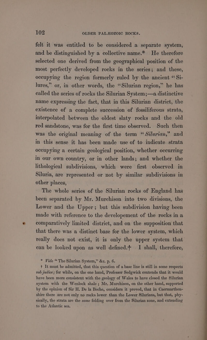 felt it was entitled to be considered a separate system, and be distinguished by a collective name.* He therefore selected one derived from the geographical position of the most perfectly developed rocks in the series; and these, occupying the region formerly ruled by the ancient “ Si- lures,” or, in other words, the “Silurian region,” he has called the series of rocks the Silurian System ;—a distinctive name expressing the fact, that in this Silurian district, the existence of a complete succession of fossiliferous strata, interpolated between the oldest slaty rocks and the old red sandstone, was for the first time observed. Such then was the original meaning of the term “ Silurian,” and in this sense it has been made use of to indicate strata occupying a certain geological position, whether occurring in our own country, or in other lands; and whether the lithological subdivisions, which were first observed in Siluria, are represented or not by similar subdivisions in other places, The whole series of the Silurian rocks of England has been separated by Mr. Murchison into two divisions, the Lower and the Upper; but this subdivision having been made with reference to the developement of the rocks in a comparatively limited district, and on the supposition that that there was a distinct base for the lower system, which really does not exist, it is only the upper system that can be looked upon as well defined.- I shall, therefore, * Vide “ The Silurian System,” &amp;c. p. 6. + It must be admitted, that this question of a base line is still in some respects sub judice ; for while, on the one hand, Professor Sedgwick contends that it would have been more consistent with the geology of Wales to have closed the Silurian system with the Wenlock shale ; Mr. Murchison, on the other hand, supported by the opinion of Sir H. De la Beche, considers it proved, that in Caermarthen- shire there are not only no rocks lower than the Lower Silurians, but that, phy- sically, the strata are the same folding over from the Silurian zone, and extending to the Atlantic sea,
