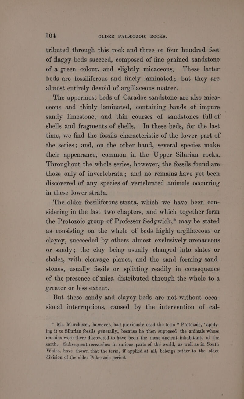 tributed through this rock and three or four hundred feet of flaggy beds succeed, composed of fine grained sandstone of a green colour, and slightly micaceous. These latter beds are fossiliferous and finely laminated; but they are almost entirely devoid of argillaceous matter. The uppermost beds of Caradoc sandstone are also mica- ceous and thinly laminated, containing bands of impure sandy limestone, and thin courses of sandstones full of shells and fragments of shells. In these beds, for the last time, we find the fossils characteristic of the lower part of the series; and, on the other hand, several species make their appearance, common in the Upper Silurian rocks. Throughout the whole series, however, the fossils found are those only of invertebrata; and no remains have yet been discovered of any species of vertebrated animals occurring in these lower strata. The older fossiliferous strata, which we have been con- sidering in the last two chapters, and which together form the Protozoic group of Professor Sedgwick,* may be stated as consisting on the whole of beds highly argillaceous or clayey, succeeded by others almost exclusively arenaceous or sandy; the clay being usually changed into slates or shales, with cleavage planes, and the sand forming sand- stones, usually fissile or splitting readily in consequence of the presence of mica distributed through the whole to a greater or less extent. But these sandy and clayey beds are not without occa- sional interruptions, caused by the intervention of cal- * Mr. Murchison, however, had previously used the term “* Protozoic,” apply- ing it to Silurian fossils generally, because he then supposed the animals whose remains were there discovered to have been the most ancient inhabitants of the earth. Subsequent researches in various parts of the world, as well as in South Wales, have shown that the term, if applied at all, belongs rather to the older division of the older Paleozoic period.